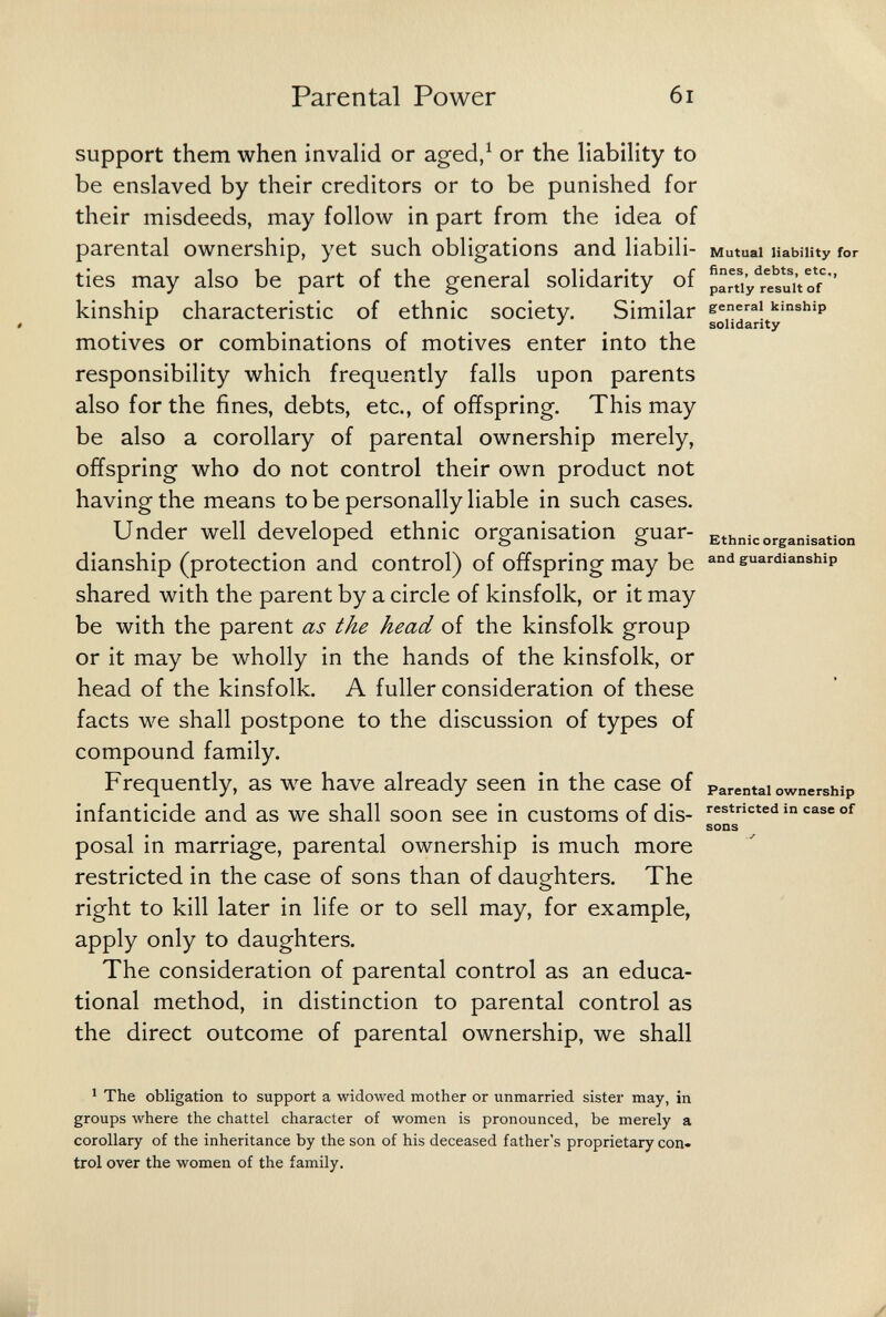 Parental Power 6i support them when invalid or aged,^ or the liability to be enslaved by their creditors or to be punished for their misdeeds, may follow in part from the idea of parental ownership, yet such obligations and liabili- Mutual liability for ties may also be part of the general solidarity of pan^y'^resuitVf''' kinship characteristic of ethnic society. Similar solidarity motives or combinations of motives enter into the responsibility which frequently falls upon parents also for the fines, debts, etc., of offspring. This may be also a corollary of parental ownership merely, offspring who do not control their own product not having the means to be personally liable in such cases. Under well developed ethnic organisation guar- Ethnic organisation dianship (protection and control) of offspring may be guardianship shared with the parent by a circle of kinsfolk, or it may be with the parent as the head of the kinsfolk group or it may be wholly in the hands of the kinsfolk, or head of the kinsfolk. A fuller consideration of these facts we shall postpone to the discussion of types of compound family. Frequently, as we have already seen in the case of Parental ownership infanticide and as we shall soon see in customs of dis- restricted in case of sons posai in marriage, parental ownership is much more restricted in the case of sons than of daughters. The right to kill later in life or to sell may, for example, apply only to daughters. The consideration of parental control as an educa¬ tional method, in distinction to parental control as the direct outcome of parental ownership, we shall ^ The obligation to support a widowed mother or unmarried sister may, in groups where the chattel character of women is pronounced, be merely a corollary of the inheritance by the son of his deceased father's proprietary con¬ trol over the women of the family. У