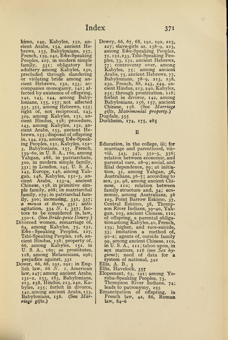 Index 371 kimo, 149, Kabyles, 152, an¬ cient Arabs, 154, ancient He¬ brews, 155, Babylonians, 157, French, 159, 242, Ewe-Speaking Peoples, 207, in modern simple family, 331; obligatory for adultery among Kabyles, 130, precluded through slandering or violating bride among an¬ cient Hebrews, 132, 133; ac¬ companies monogamy, 141; af¬ fected by existence of offspring, 142, 143, 144, among Baby¬ lonians, 155, 157; not affected 331, 351, among Hebrews, 155; right of, not reciprocal, 143, 329, among Kabyles, 151, an¬ cient Hindus, 158; procedure, 143, among Kabyles, 152, an¬ cient Arabs, 153, ancient He¬ brews, I s 5 : disposal of offspring in, 144, 279, among Ewe-Speak¬ ing Peoples, 151, Kabyles, 152- 3, Babylonians, 157, French, 159-60, in U. S. A., 160, among Yahgan, 288, in patriarchate, 300, in modern simple family, 331; in London, 145, U. S. A., 145, Europe, 146, among Yah¬ gan, 148, Kabyles, 151-3, an¬ cient Arabs, 153-4, ancient Chinese, 158, in primitive sim¬ ple family, 268; in matriarchal family, 279; in patriarchal fam¬ ily, 300; increasing, 331, 337: a mensa et thoro, 331; anti- agitation, 334 N. I, 357; fac¬ tors to be considered in, law, 350-1. (See Bride-price Dowry.) Divorced women, remarriage of, 64, among Kabyles, 75, 131, Ewe-Speaking Peoples, 127, Tshi-Speaking Peoples, 128, an¬ cient Hindus, 158; property of, 66, among Kabyles, 152, in U. S. A., 160; as prostitutes, 118, among Melanesians, 196; prejudice against, 331 Dower, 66, 68, 191, 192; in Eng¬ lish law, 66 N. I, American law, 247; among ancient Arabs, 131-2, 153, 183, Babylonians, 213, 238, Hindus, 213, 240, Ka¬ byles, 235; forfeit in divorce, 142, among ancient Arabs, 153, Babylonians, 156. (See Mar¬ riage gifts.) Dowry, 66, 67, 68, 191, 192, 225, 227; slave-girls as, 138-9, 223, among Ewe-Speaking Peoples, 71,151,233, Tshi-Speaking Peo¬ ples, 73, 151, ancient Hebrews, 77; controversy over, among Kabyles, 75; among ancient Arabs, 75, ancient Hebrews, 77, Babylonians, 78-9, 213, 238, 239, French, 88, 243, 244, an¬ cient Hindus, 213, 240, Kabyles. 235; through prostitution, 118; forfeit in divorce, 142, among Babylonians, 156, 157, ancient Chinese, 158. (See Marriage gifts. Matrimonial property.) Dugdale, 355 Durkheim, 174, 175, 385 E Education, in the college, iii; for marriage and parenthood, vii- viii, 343. 347. 352-3. 356; relation between economic, and parental care, 28-9; social, and filial dependence, 29; at initia¬ tion, 31, among Yahgan, 36, Australians, 36-7 ; according to sex, 32, 98, among ancient Chi¬ nese, no; relation between family structure and, 34; eco¬ nomic, among Australians, 36 103, Point Barrow Eskimo, 37, Central Eskimo, 38, Thomp¬ son River Indians, 39-40, Yah¬ gan, 103, ancient Chinese, no; of offspring, a parental olDliga- tionamong Kabyles, 40, French, 159; higher, and race-suicide, 53 ; imitation a method of, 90-2 ; agents of, outside family 99, among ancient Chinese, no, in U. S. A., 111 ; taboo гфоп, in sex matters, 116 (see Sex hy¬ giene)-, need of data for a system of national, 342 Ellis, A. В., 3 Ellis, Havelock, 357 Elopement, 63, 191; among Yo- ruba-Speaking Peoples, 73, Thompson River Indians, 74; leads to patronymy, 255 Emancipation of offspring, in French law, 42, 86, Roman law, 84-6