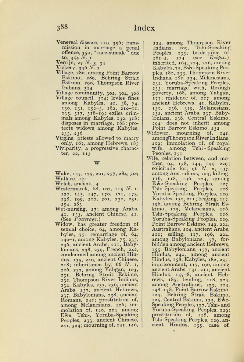 388 Index Venereal disease, 119, 356; trans¬ mission in marriage a penal offence, 350; race-suicide due to, 354 N. I Verrijn, 27 A/. 3, 34 Vickery, 346 N. 2 Village, 280; among Point Barrow Eskimo, 289, Behring Strait Eskimo, 290, Thompson River Indians, 314 Village community, 302, 304, 306 Village council, 304; levies fines among Kabyles, 40, 58, 74, 130. 131. 152-3, 182, 210-11, .23s. 317. 318-19; exiles crim¬ inals among Kabyles, 130, 318; disposes in marriage, 168; pro¬ tects widows among Kabyles, .235. 236 Virgins, priests allowed to marry only, 167, among Hebrews, 185 Viviparity, a progressive charac¬ ter, 22, 113 W Wake, 147, 175. 201, 257, 284, 307 Wallace, 171 Welch, ancient, 4 Westermarck, 68, 102, 115 N. 1. 120, 145, 147, 170, 171, 173, 198, 199, 200, 201, 230, 231, 254, 283 Wet-nursing, 27; among Arabs, 40, 153, ancient Chinese, 41. (See Fosterage.) Widow, has greater freedom of sexual choice, 64, among Ka¬ byles, 75; remarriage of, 64, 140-1, among Kabyles, 75, 235, 236, ancient Arabs, 211, Baby¬ lonians, 238, 239, French, 242, condemned among ancient Hin¬ dus, 135, 240, ancient Chinese, 218; inheritance by, 66 N. i, 226, 227, among Yahgan, 103, 231, Behring Strait Eskimo, 232, Thompson River Indians, 234, Kabyles, 235, 236, ancient Arabs, 237, ancient Hebrews, 237, Babylonians, 238, ancient Romans, 242; prostitution of, among Melanesiane, 126; im¬ molation of, 140, 224, among Ewe, Tshi-, Yoruba-Speaking Peoples, 233, ancient Chinese, 241, 324; mourning of, 141, 146, 224, among Thompson River Indians, 209, Tshi-Speaking Peoples, 233; bride-price of, 161-2, 224 (see Reipus); inherited, 164, 224, 226, among Kabyles, 75, Ewe-Speaking Peo¬ ples, 180, 233, Thompson River Indians, 182, 234, Melanesians, 232, Yoruba-Speaking Peoples, 233; marriage with, through poverty, 168, among Yahgan, 177; residence of, 227, among ancient Hebrews, 41, Kabyles, 130, 236, 319, Melanesians, 232, ancient Arabs, 237, Baby¬ lonians, 238, Central Eskimo, 294; does not inherit among Point Barrow Eskimo, 232 Widower, mourning of, 141, amon^hompson River Indians, 209; immolation of, of royal wife, among Tshi - Speaking Peoples, 151 Wife, relation between, and mo¬ ther, 94, 138, 144, 145, 229; solicitude for, 96 N. 2, 197, among Australians, 104; killing, 116, 118, 196, 224, among Ewe-Speaking Peoples, 127, Tshi-Speaking Peoples, 128, Yoruba-Speaking Peoples, 129, Kabyles, 130, 211; beating, 117, 196, among Behring Strait Es¬ kimo, 125, Melanesians, 126, Tshi-Speaking Peoples, 128, Yoruba-Speaking Peoples, 129, Point Barrow Eskimo, 149, 204, Australians, 204, ancient Arabs, 211; selling, 117, 196, 224, among Babylonians, 77, for¬ bidden among ancient Hebrews, 155, Babylonians, 157, ancient Hindus, 240, among ancient Hindus, 158, Kabyles, 182, 235; imprisonment, 117, 196, among ancient Arabs 131, 211, ancient Hindus, 157-8, ancient Heb¬ rews, 185; lending, 118, 224, among Australians, \2г, 124, 148, 178, Point Barrow Eskimo 124, Behring Strait Eskimo, 125, Central Eskimo, 125, Ewe- Speaking Peoples, 127, Tshi- and Yoruba-Speaking Peoples, 129; Çrostitution of, 118, among shi-Speaking Peoples, 129, an¬ cient Hindus, 135, case of