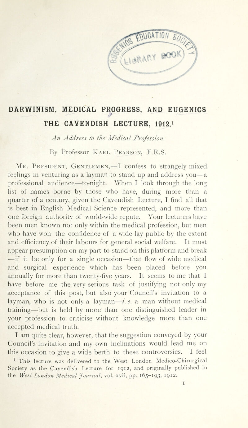 DARWINISM, MEDICAL PROGRESS, AND EUGENICS , / THE CAVENDISH LECTURE, 1912.i Ah Address to the Medical Profession: By Professor Karl Pearson. F.R.S. Mr. President, Gentlemen,—I confess to strangely mixed feelings in venturing as a layman to stand up and address you—a professional audience—to-night. When I look through the long list of names borne by those who have, during more than a quarter of a century, given the Cavendish Lecture, I find all that is best in English Medical Science represented, and more than one foreign authority of world-wide repute. Your lecturers have been men known not only within the medical profession, but men who have won the confidence of a wide lay public by the extent and efficiency of their labours for general social welfare. It must appear presumption on my part to stand on this platform and break —if it be only for a single occasion—that flow of wide medical and surgical experience which has been placed before you annually for more than twenty-five years. It seems to me that I have before me the very serious task of justifying not only my acceptance of this post, but also your Council's invitation to a layman, who is not only a layman—i. e. a man without medical training—but is held by more than one distinguished leader in your profession to criticise without knowledge more than one accepted medical truth. I am quite clear, however, that the suggestion conveyed by your Council's invitation and my own inclinations would lead me on this occasion to give a wide berth to these controversies. I feel ' This lecture was delivered to the West London Medico-Chirurgical Society as the Cavendish Lecture for 1912, and originally published in the West London Medical Journal, vol. xvii, pp. 165-193, 1912.