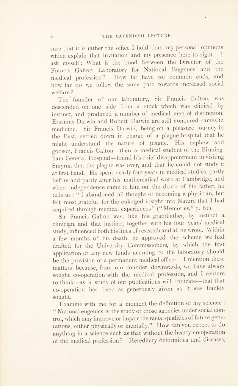 2 THE CAVENDISH LECTURE sure that it is ralher the office I hold than my personal opinions which explain that invitation and my presence here to-night. I ask myself: What is the bond between the Director of the Francis Galton Laboratory for National Eugenics and the medical profession? How far have we common ends, and how far do we follow the same path towards increased social welfare ? The founder of our laboratory, Sir Francis Galton, was descended on one side from a stock which was clinical by instinct, and produced a number of medical men of distinction. Erasmus Darwin and Robert Darwin are still honoured names in medicine. Sir Francis Darwin, being on a pleasure journey in the East, settled down in charge of a plague hospital that he might understand the nature of plague. His nephew and godson, Francis Galton—then a medical student of the Birming¬ ham General Hospital —found his chief disappointment in visiting Smyrna that the plague was over, and that he could not study it at first hand. He spent nearly four years in medical studies, partly before and partly after his mathematical work at Cambridge, and when independence came to him on the death of his father, he tells us :  I abandoned all thought of becoming a physician, but felt most grateful for the enlarged insight into Nature that I had acquired through medical experiences (Memories, p. 82). Sir Francis Galton was, like his grandfather, by instinct a clinician, and that instinct, together with his four years' medical study, influenced both his lines of research and all he wrote. AVithin a few months of his death he approved the scheme we had drafted for the University Commissioners, by which the first application of any new funds accruing to the laboratory should be the provision of a permanent medical officer. I mention these matters because, from our founder downwards, we have always sought co-operation with the medical profession, and I venture to think—as a study of our publications will indicate—that that co-operation has been as generously given as it was frankly sought. Examine with me for a moment the definition of my science :  National eugenics is the study of those agencies under social con¬ trol, which may improve\or impair the racial qualities of future gene¬ rations, either physically or mentally. How can you expect to do anything in a science such as that without the hearty co-operation of the medical profession ? Hereditary deformities and diseases,