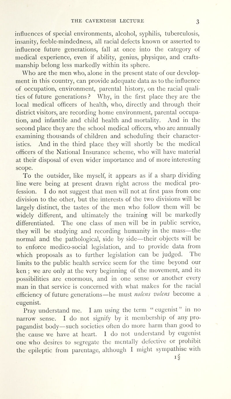 THE CAVENDISH LECTURE 3 influences of special environments, alcohol, syphilis, tuberculosis, insanity, feeble-mindedness, all racial defects known or asserted to influence future generations, fall at once into the category of medical experience, even if ability, genius, physique, and crafts¬ manship belong less markedly within its sphere. Who are the men who, alone in the present state of our develop¬ ment in this country, can provide adequate data as to the influence of occupation, environment, parental history, on the racial quali¬ ties of future generations ? Why, in the first place they are the local medical officers of health, who, directly and through their district visitors, are recording home environment, parental occupa¬ tion, and infantile and child health and mortality. And in the second place they are the school medical officers, who are annually examining thousands of children and scheduling their character¬ istics. And in the third place they will shortly be the medical officers of the National Insurance scheme, who will have material at their disposal of even wider importance and of more interesting scope. To the outsider, like myself, it appears as if a sharp dividing line were being at present drawn right across the medical pro¬ fession. I do not suggest that men will not at first pass from one division to the other, but the interests of the two divisions will be largely distinct, the tastes of the men who follow them will be widely different, and ultimately the training will be markedly differentiated. The one class of men will be in public service, they will be studying and recording humanity in the mass—the normal and the pathological, side by side—their objects will be to enforce medico-social legislation, and to provide data from which proposals as to further legislation can be judged. The limits to the public health service seem for the time beyond our ken ; we are only at the very beginning of the movement, and its possibilities are enormous, and in one sense or another every man in that service is concerned with what makes for the racial efficiency of future generations—he must nolens volens become a eugenist. Pray understand me. I am using the term  eugenist  in no narrow sense. I do not signify by it membership of any pro¬ pagandist body—such societies often do more harm than good to the cause we have at heart. 1 do not understand by eugenist one who desires to segregate the mentally defective or prohibit the epileptic from parentage, although I might sympathise with i§