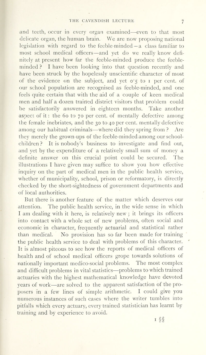 THE CAVKNDISH LECTURE 7 and teeth, occur in every organ examined—even to that most delicate organ, the human brain. We are now proposing national legislation with regard to the feeble-minded —a class familiar to most school medical officers—and yet do we really know defi¬ nitely at present how far the feeble-minded produce the feeble¬ minded ? I have been looking into that question recently and have been struck by the hopelessly unscientific character of most of the evidence on the subject, and yet 0*5 to i per cent, of our school population are recognised as feeble-minded, and one feels quite certain that with the aid of a couple of keen medical men and half a dozen trained district visitors that problem could be satisfactorily answered in eighteen months. Take another aspect of it : the 60 to 70 per cent, of mentally defective among the female inebriates, and the 30 to 40 per cent, mentally defective among our habitual criminals—where did they spring from ? Are they merely the grown-ups of the feeble-minded among our school¬ children ? It is nobody's business to investigate and find out, and yet by the expenditure of a relatively small sum of money a definite answer on this crucial point could be secured. The illustrations I have given may suffice to show you how effective inquiry on the part of medical men in the public health service, whether of municipality, school, prison or reformatory, is directly checked by the short-sightedness of government departments and of local authorities. But there is another feature of the matter which deserves our attention. The public health service, in the wide sense in which I am dealing with it here, is relatively new ; it brings its officers into contact with a whole set of new problems, often social and economic in character, frequently actuarial and statistical rather than medical. No provision has so far been made for training the public health service to deal with problems of this character. It is almost piteous to see how the reports of medical officers of health and of school medical officers grope towards solutions of nationally important medico-social problems. The most complex and difficult problems in vital statistics—problems to which trained actuaries with the highest mathematical knowledge have devoted years of work—are solved to the apparent satisfaction of the pro¬ posers in a few lines of simple arithmetic. I could give you numerous instances of such cases where the writer tumbles into pitfalls which every actuary, every trained statistician has learnt by training and by experience to avoid. I §§