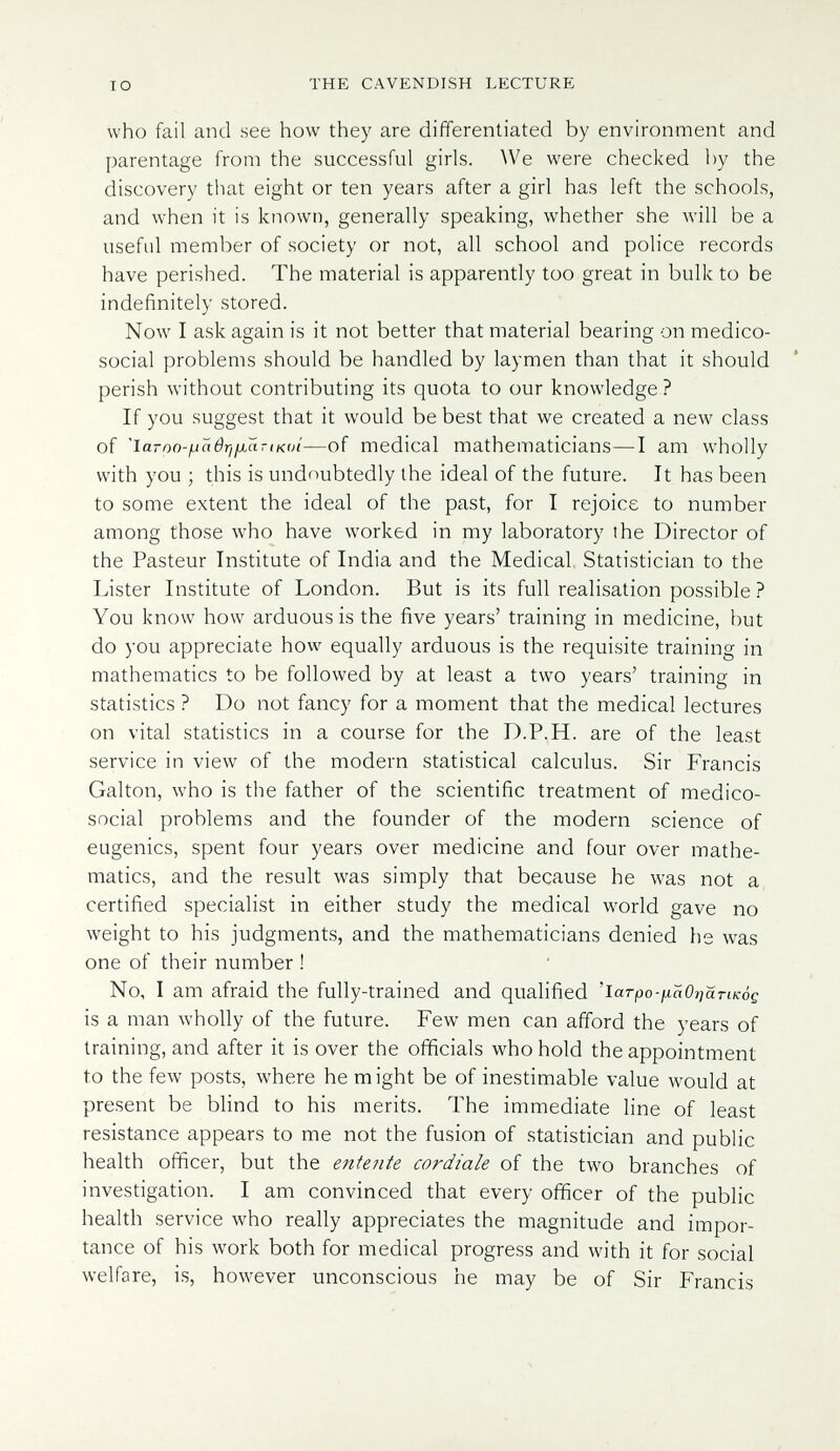 IO THE CAVENDISH LECTURE who fail and see how they are differentiated by environment and parentage from the successful girls. ^Ve were checked by the discovery that eight or ten years after a girl has left the schools, and when it is known, generally speaking, whether she will be a useful member of society or not, all school and police records have perished. The material is apparently too great in bulk to be indefinitely stored. Now I ask again is it not better that material bearing on medico- social problems should be handled by laymen than that it should perish without contributing its quota to our knowledge ? If you suggest that it would be best that we created a new class of 'ia-po-iJcier¡fjLartKoí—of medical mathematicians—I am wholly with you ; this is undoubtedly the ideal of the future. It has been to some extent the ideal of the past, for I rejoice to number among those who have worked in my laboratory the Director of the Pasteur Institute of India and the Medical Statistician to the Lister Institute of London. But is its full realisation possible ? You know how arduous is the five years' training in medicine, but do you appreciate how equally arduous is the requisite training in mathematics to be followed by at least a two years' training in statistics ? Do not fancy for a moment that the medical lectures on vital statistics in a course for the D.P.H. are of the least service in view of the modern statistical calculus. Sir Francis Galton, who is the father of the scientific treatment of medico- social problems and the founder of the modern science of eugenics, spent four years over medicine and four over mathe¬ matics, and the result was simply that because he was not a certified specialist in either study the medical world gave no weight to his judgments, and the mathematicians denied he was one of their number ! No, I am afraid the fully-trained and qualified '1атро-1хаО}^йт1к0д is a man wholly of the future. Few men can afford the years of training, and after it is over the officials who hold the appointment to the few posts, where he might be of inestimable value would at present be blind to his merits. The immediate line of least resistance appears to me not the fusion of statistician and public health officer, but the entente cordiale of the two branches of investigation. I am convinced that every officer of the public health service who really appreciates the magnitude and impor¬ tance of his work both for medical progress and with it for social welfare, is, however unconscious he may be of Sir Francis