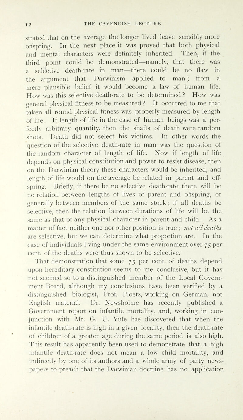 12 THE CAVENDISH LECTURE strated that on the average the longer lived leave sensibly more offspring. In the next place it was proved that both physical and mental characters were definitely inherited. Then, if the third point could be demonstrated—namely, that there was a selective death-rate in man—there could be no flaw in the argument that Darwinism applied to man ; from a mere plausible belief it would become a law of human life. How was this selective death-rate to be determined ? How was general physical fitness to be measured ? It occurred to me that taken all round physical fitness was properly measured by length of life. If length of life in the case of human beings was a per¬ fectly arbitrary quantity, then the shafts of death were random shots. Death did not select his victims. In other words the question of the selective death-rate in man was the question of the random character of length of life. Now if length of life depends on physical constitution and power to resist disease, then on the Darwinian theory these characters would be inherited, and length of life would on the average be related in parent and off¬ spring. Briefly, if there be no selective death-rate there will be no relation between lengths of lives of parent and offspring, or generally between members of the same stock ; if all deaths be selective, then the relation between durations of life will be the same as that of any physical character in parent and child. As a matter of fact neither one nor other position is true ; not all deaths are selective, but we can determine what proportion are. In the case of individuals living under the same environment over 75 per cent, of the deaths were thus shown to be selective. That demonstration that some 75 per cent, of deaths depend upon hereditary constitution seems to me conclusive, but it has not seemed so to a distinguished member of the Local Govern¬ ment Board, although my conclusions have been verified by a distinguished biologist. Prof Ploetz, working on German, not linglish material. Dr. Newsholme has recently published a Government report on infantile mortality; and, working in con¬ junction with Mr. G. U. Yule has discovered that when the infantile death-rate is high in a given locality, then the death-rate of children of a greater age during the same period is also high. This result has apparently been used to demonstrate that a high infantile death-rate does not mean a low child mortality, and indirectly by one of its authors and a whole army of party news¬ papers to preach that the Darwinian doctrine has no application