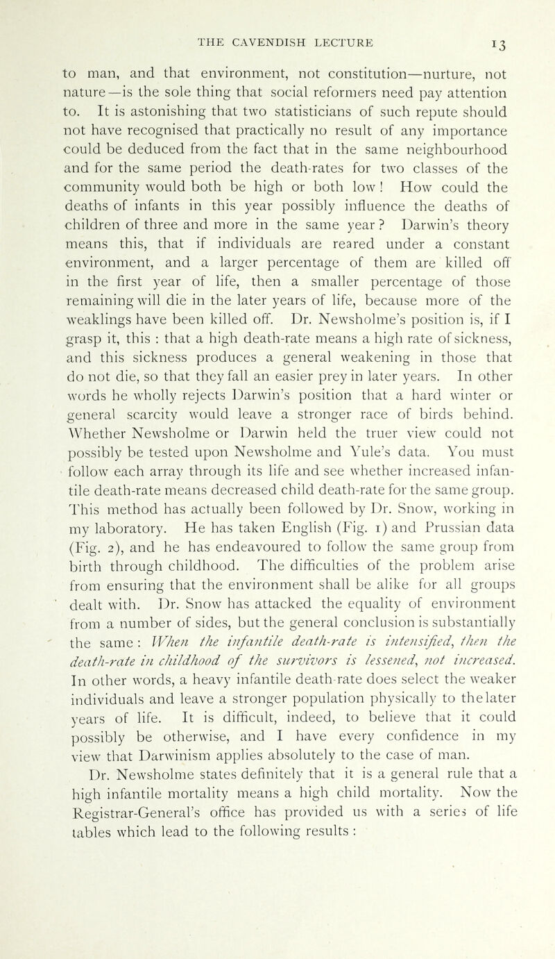 THE CAVENDISH LECTURE 13 to man, and that environment, not constitution—nurture, not nature—is the sole thing that social reformers need pay attention to. It is astonishing that two statisticians of such repute should not have recognised that practically no result of any importance could be deduced from the fact that in the same neighbourhood and for the same period the death-rates for two classes of the community would both be high or both low ! How could the deaths of infants in this year possibly influence the deaths of children of three and more in the same year ? Darwin's theory means this, that if individuals are reared under a constant environment, and a larger percentage of them are killed off in the first year of life, then a smaller percentage of those remaining will die in the later years of life, because more of the weaklings have been killed off. Dr. Newsholme's position is, if I grasp it, this : that a high death-rate means a high rate of sickness, and this sickness produces a general weakening in those that do not die, so that they fall an easier prey in later years. In other words he wholly rejects Darwin's position that a hard winter or general scarcity would leave a stronger race of birds behind. Whether Newsholme or Darwin held the truer view could not possibly be tested upon Newsholme and Yule's data. You must follow each array through its life and see whether increased infan¬ tile death-rate means decreased child death-rate for the same group. This method has actually been followed by Dr. Snow, working in my laboratory. He has taken English (Fig. i) and Prussian data (Fig. 2), and he has endeavoured to follow the same group from birth through childhood. The difficulties of the problem arise from ensuring that the environment shall be alike for all groups dealt with. Dr. Snow has attacked the equality of environment from a number of sides, but the general conclusion is substantially the same : When the infantile death-rate is inte?isified^ the?i the death-rate in childhood of the survivors is lessened, not increased. In other words, a heavy infantile death rate does select the weaker individuals and leave a stronger population physically to thelater years of life. It is difficult, indeed, to believe that it could possibly be otherwise, and I have every confidence in my view that Darwinism applies absolutely to the case of man. Dr. Newsholme states definitely that it is a general rule that a high infantile mortality means a high child mortality. Now the Registrar-General's office has provided us with a series of life tables which lead to the following results :