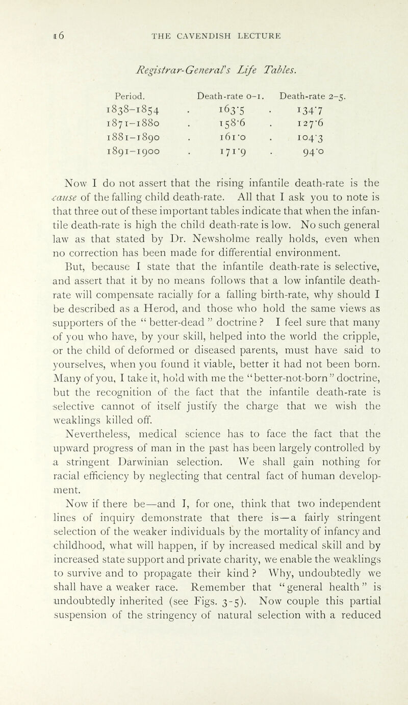 í 6 THE CAVENDISH LECTURE Registrar-GetieraFS Life Tables. 1838-18154 1871-1880 1881-1890 1891-1900 Period. Death-rate o-i. Death-rate 2-5. 163-5 • 1347 158*6 . I276 i6i'o . io4'3 171-9 . 94-0 Now I do not assert that the rising infantile death-rate is the ■cause of the falling child death-rate. All that I ask you to note is that three out of these important tables indicate that when the infan¬ tile death-rate is high the child death-rate is low. No such general law as that stated by Dr. Newsholme really holds, even when no correction has been made for differential environment. But, because I state that the infantile death-rate is selective, and assert that it by no means follows that a low infantile death- rate will compensate racially for a falling birth-rate, why should I be described as a Herod, and those who hold the same views as supporters of the  better-dead  doctrine ? I feel sure that many of you who have, by your skill, helped into the world the cripple, or the child of deformed or diseased parents, must have said to yourselves, when you found it viable, better it had not been born. Many of you, I take it, hold with me the better-not-born doctrine, but the recognition of the fact that the infantile death-rate is selective cannot of itself justify the charge that we wish the weaklings killed off. Nevertheless, medical science has to face the fact that the upward progress of man in the past has been largely controlled by a stringent Darwinian selection. We shall gain nothing for racial efficiency by neglecting that central fact of human develop¬ ment. Now if there be—and I, for one, think that two independent lines of inquiry demonstrate that there is—a fairly stringent selection of the weaker individuals by the mortality of infancy and ■childhood, what will happen, if by increased medical skill and by increased state support and private charity, we enable the weaklings to survive and to propagate their kind ? Why, undoubtedly we shall have a weaker race. Remember that  general health  is undoubtedly inherited (see Figs. 3-5). Now couple this partial suspension of the stringency of natural selection with a reduced