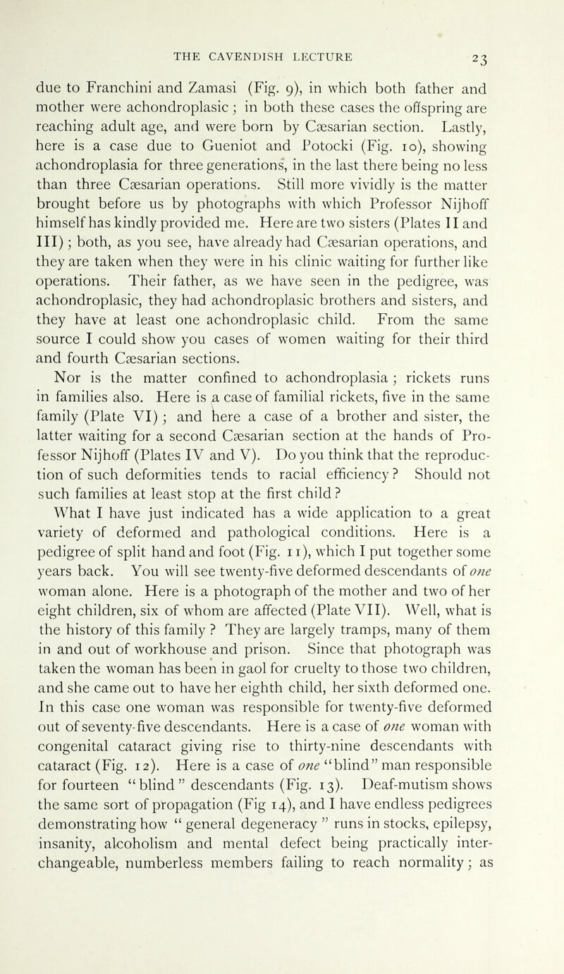 THE CAVENDISH LECTURE due to Franchini and Zamasi (Fig. 9), in which both father and mother were achondroplasic ; in both these cases the offspring are reaching adult age, and were born by Caesarian section. Lastly, here is a case due to Gueniot and Potocki (Fig. 10), showing achondroplasia for three generations', in the last there being no less than three Csesarian operations. Still more vividly is the matter brought before us by photographs with which Professor Nijhoff himself has kindly provided me. Here are two sisters (Plates Hand III) ; both, as you see, have already had Caesarian operations, and they are taken when they were in his clinic waiting for further like operations. Their father, as we have seen in the pedigree, was achondroplasic, they had achondroplasic brothers and sisters, and they have at least one achondroplasic child. From the same source I could show you cases of women waiting for their third and fourth Caesarian sections. Nor is the matter confined to achondroplasia ; rickets runs in families also. Here is a case of familial rickets, five in the same family (Plate VI) ; and ìiere a case of a brother and sister, the latter waiting for a second Caesarian section at the hands of Pro¬ fessor Nijhoff (Plates IV and V). Do you think that the reproduc¬ tion of such deformities tends to racial efficiency ? Should not such families at least stop at the first child ? What I have just indicated has a wide application to a great variety of deformed and pathological conditions. Here is a pedigree of split hand and foot (Fig. 11), which I put together some years back. You will see twenty-five deformed descendants of one woman alone. Here is a photograph of the mother and two of her eight children, six of whom are affected (Plate VII). Well, what is the history of this family ? They are largely tramps, many of them in and out of workhouse and prison. Since that photograph was taken the woman has been in gaol for cruelty to those two children, and she came out to have her eighth child, her sixth deformed one. In this case one woman was responsible for twenty-five deformed out of seventy-five descendants. Here is a case of o?ie w^man with congenital cataract giving rise to thirty-nine descendants with cataract (Fig. 12). Here is a case of 07ie blind man responsible for fourteen  blind  descendants (Fig. 13). Deaf-mutism shows the same sort of propagation (Fig 14), and I have endless pedigrees demonstrating how  general degeneracy  runs in stocks, epilepsy, insanity, alcoholism and mental defect being practically inter¬ changeable, numberless members failing to reach normality; as