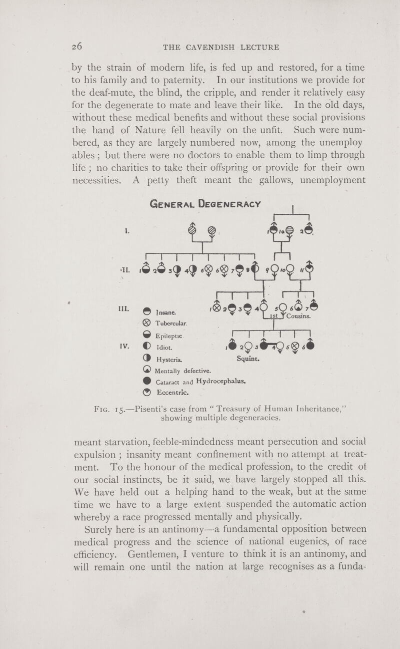 20 THE CAVENDISH LECTURE by the strain of modern life, is fed up and restored, for a time to his family and to paternity. In our institutions we provide for the deaf-mute, the blind, the cripple, and render it relatively easy for the degenerate to mate and leave their like. In the old days, without these medical benefits and without these social provisions the hand of Nature fell heavily on the unfit. Such were num¬ bered, as they are largely numbered now, among the unemploy ables ; but there were no doctors to enable them to limp through life ; no charities to take their offspring or provide for their own necessities. A petty theft meant the gallows, unemployment General Degeneracy 1—\—I •11. з(| 4^ /Ç 8^ i I I © Insane. ® T ubercular. e Epileptic f i f i I ^ IV. С Idiot. i9 2Ç3êriÇ6<^ ¿é Hysteria. Snuînt. Q Mentally defective, • Cataract and Hydrocephalus. Ф Eccentric. Fig. 15.—Pisenti's case from Treasury of Human Inheritance, showing multiple degeneracies, meant starvation, feeble-mindedness meant persecution and social expulsion ; insanity meant confinement with no attempt at treat¬ ment. To the honour of the medical profession, to the credit ot our social instincts, be it said, we have largely stopped all this. We have held out a helping hand to the weak, but at the same time we have to a large extent suspended the automatic action whereby a race progressed mentally and physically. Surely here is an antinomy—a fundamental opposition between medical progress and the science of national eugenics, of race efficiency. Gentlemen, I venture to think it is an antinomy, and will remain one until the nation at large recognises as a funda-