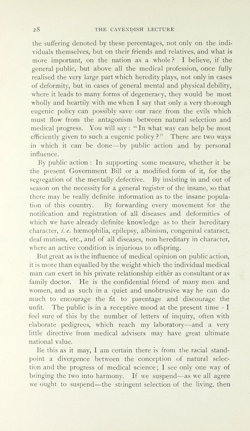 28 THE CAVEXDISH LECTURE the suffering denoted by these percentages, not only on the indi¬ viduals themselves, but on their friends and relatives, and what is more important, on the nation as a whole? I believe, if the general public, but above all the medical profession, once fully realised the very large part which heredity plays, not only in cases of deformity, but in cases of general mental and physical debility, where it leads to many forms of degeneracy, they would be most wholly and heartily with me when I say that only a very thorough eugenic policy can possibly save our race from the evils which must flow from the antagonism between natural selection and medical progress. You will say : In what way can help be most efficiently given to such a eugenic policy ?  There are two ways in which it can be done—by public action and by personal influence. By public action : In supporting some measure, whether it be the present Government Bill or a modiñed form of it, for the segregation of the mentally defective. By insisting in and out of season on the necessity for a general register of the insane, so that there may be really definite information as to the insane popula¬ tion of this country. By forwarding every movement for the notification and registration of all diseases and deformities of which we have already definite knowledge as to their hereditary character, i. e. h?emophilia, epilepsy, albinism, congenital cataract, deaf-mutism, etc., and of all diseases, non-hereditary in character, where an active condition is injurious to offspring. But great as is the influence of medical opinion on public action, it is more than equalled by the weight which the individual medical man can exert in his private relationship either as consultant or as family doctor. He is the confidential friend of many men and women, and as such in a quiet and unobtrusive way he can do much to encourage the fit to parentage and discourage the unfit. The public is in a receptive mood at the present time - I feel sure of this by the number of letters of inquiry, often with elaborate pedigrees, which reach my laboratory—and a very little directive from medical advisers may have great ultimate national value. Be this as it may, I am certain there is from the racial stand¬ point a divergence between the conception of natural selec¬ tion and the progress of medical science; I see only one way of bringing the tvvo into harmony. If we suspend—as we all agree we ought to suspend—the stringent selection of the living, then