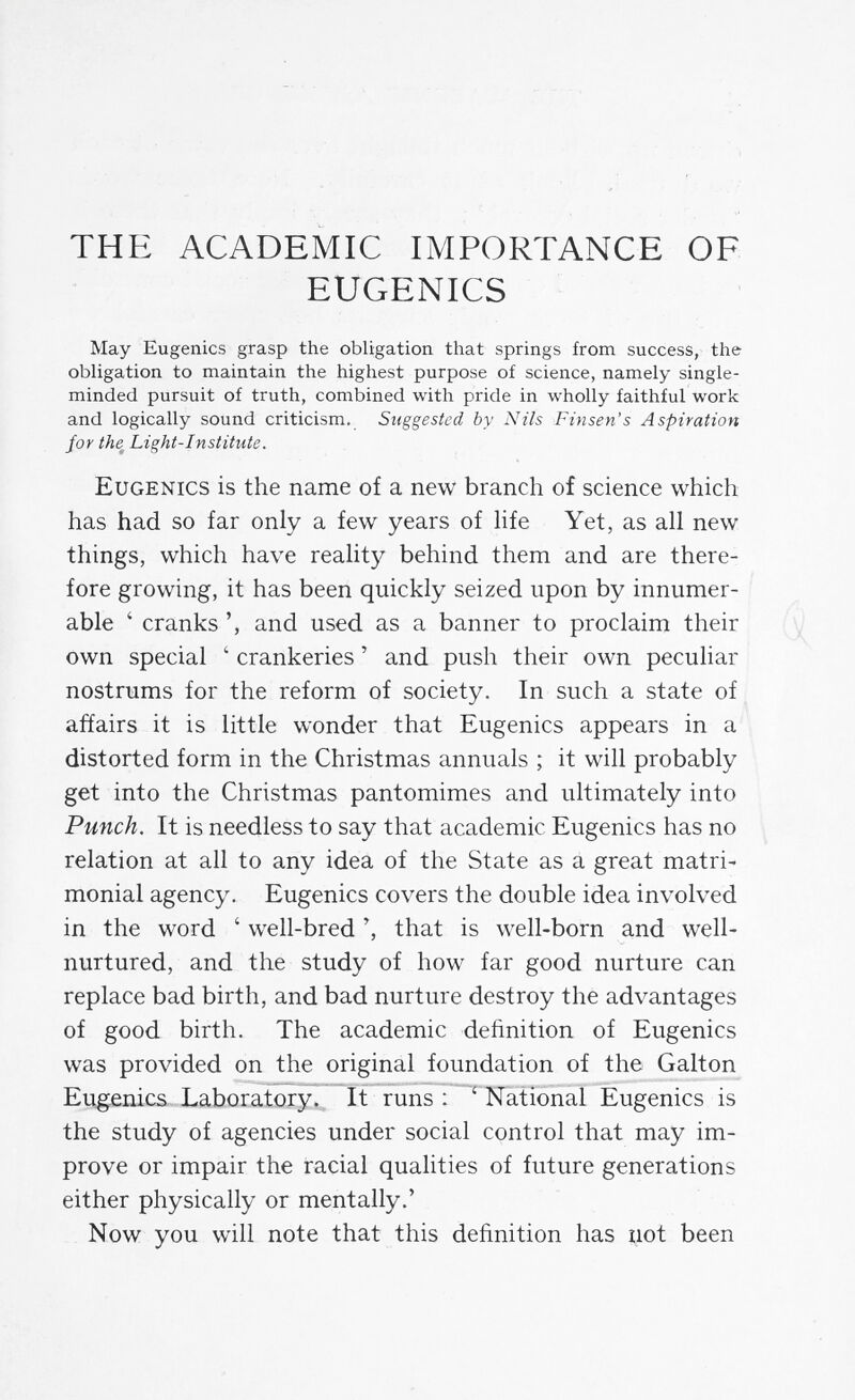 THE ACADEMIC IMPORTANCE OF EUGENICS May Eugenics grasp the obligation that springs from success, the obligation to maintain the highest purpose of science, namely single- minded pursuit of truth, combined with pride in wholly faithful work and logically sound criticism. Suggested by Nils Finsen's Aspiration for the Light-Institute. Eugenics is the name of a new branch of science which has had so far only a few years of hfe Yet, as all new things, which have reality behind them and are there¬ fore growing, it has been quickly seized upon by innumer¬ able ' cranks and used as a banner to proclaim their own special ' crankeries ' and push their own peculiar nostrums for the reform of society. In such a state of affairs it is little wonder that Eugenics appears in a distorted form in the Christmas annuals ; it will probably get into the Christmas pantomimes and ultimately into Punch. It is needless to say that academic Eugenics has no relation at all to any idea of the State as a great matri¬ monial agency. Eugenics covers the double idea involved in the word ' well-bred that is well-born and well- nurtured, and the study of how far good nurture can replace bad birth, and bad nurture destroy the advantages of good birth. The academic definition of Eugenics was provided on the original foundation of the Galton Eugenics Laboratory. It runs : ' National Eugenics is the study of agencies under social control that may im¬ prove or impair the racial qualities of future generations either physically or mentally.' Now you will note that this definition has not been