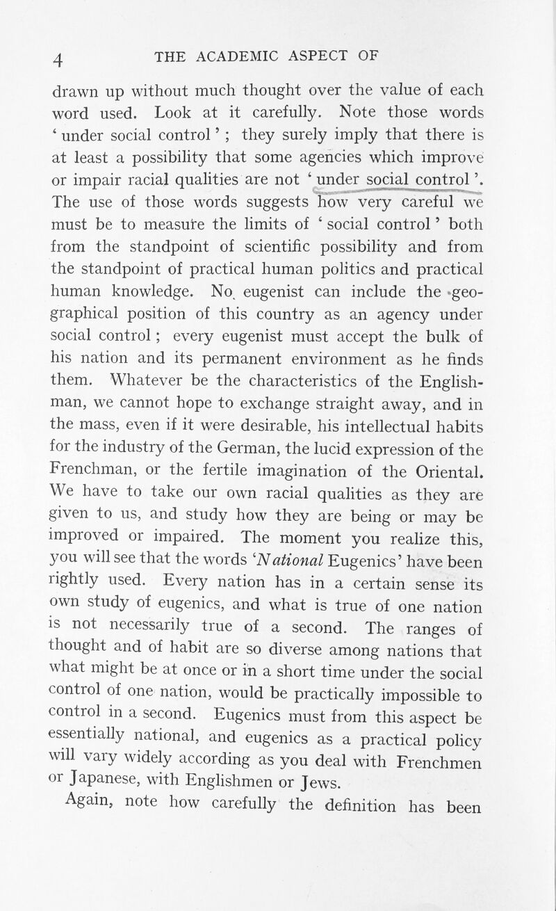 4 THE ACADEMIC ASPECT OF drawn up without much thought over the value of each word used. Look at it carefully. Note those words ' under social control ' ; they surely imply that there is at least a possibility that some agencies which improve or impair racial qualities are not ' under social control The use of those words suggests how very careful we must be to measure the limits of ' social control ' both from the standpoint of scientific possibility and from the standpoint of practical human politics and practical human knowledge. No. eugenist can include the »geo¬ graphical position of this country as an agency under social control ; every eugenist must accept the bulk of his nation and its permanent environment as he finds them. Whatever be the characteristics of the English¬ man, we cannot hope to exchange straight away, and in the mass, even if it were desirable, his intellectual habits for the industry of the German, the lucid expression of the Frenchman, or the fertile imagination of the Oriental. We have to take our own racial qualities as they are given to us, and study how they are being or may be improved or impaired. The moment you realize this, you will see that the words 'National Eugenics' have been rightly used. Every nation has in a certain sense its own study of eugenics, and what is true of one nation is not necessarily true of a second. The ranges of thought and of habit are so diverse among nations that what might be at once or in a short time under the social control of one nation, would be practically impossible to control in a second. Eugenics must from this aspect be essentially national, and eugenics as a practical policy will vary widely according as you deal with Frenchmen or Japanese, with Englishmen or Jews. Again, note how carefully the definition has been