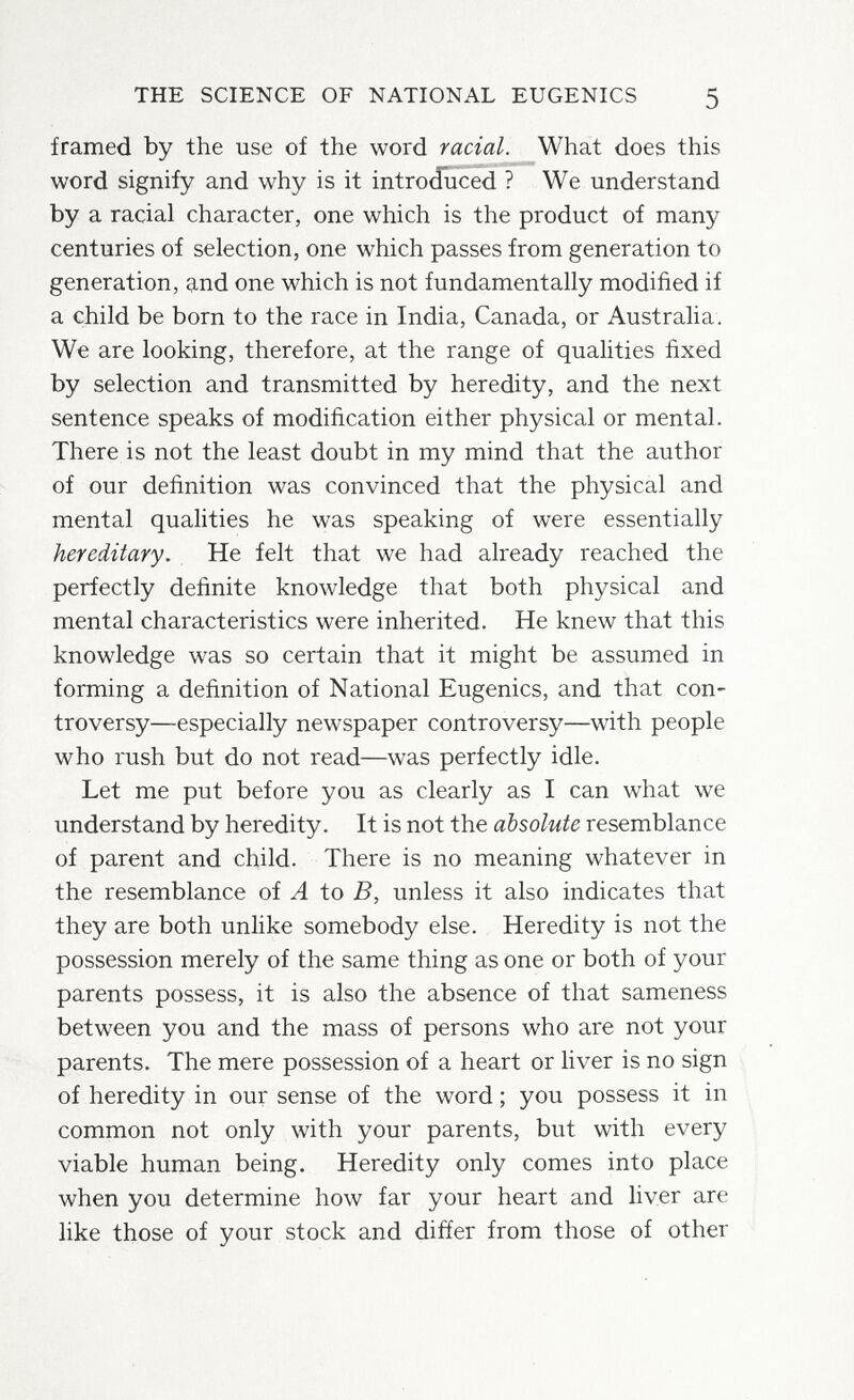 THE SCIENCE OF NATIONAL EUGENICS 5 framed by the use of the word racial. What does this word signify and why is it introduced ? We understand by a racial character, one which is the product of many centuries of selection, one which passes from generation to generation, and one which is not fundamentally modified if a child be born to the race in India, Canada, or Australia. We are looking, therefore, at the range of quahties fixed by selection and transmitted by heredity, and the next sentence speaks of modification either physical or mental. There is not the least doubt in my mind that the author of our definition was convinced that the physical and mental qualities he was speaking of were essentially hereditary. He felt that we had already reached the perfectly definite knowledge that both physical and mental characteristics were inherited. He knew that this knowledge was so certain that it might be assumed in forming a definition of National Eugenics, and that con¬ troversy—especially newspaper controversy—with people who rush but do not read—was perfectly idle. Let me put before you as clearly as I can what we understand by heredity. It is not the absolute resemblance of parent and child. There is no meaning whatever in the resemblance of A to B, unless it also indicates that they are both unlike somebody else. Heredity is not the possession merely of the same thing as one or both of your parents possess, it is also the absence of that sameness between you and the mass of persons who are not your parents. The mere possession of a heart or liver is no sign of heredity in our sense of the word ; you possess it in common not only with your parents, but with every viable human being. Heredity only comes into place when you determine how far your heart and liver are like those of your stock and differ from those of other
