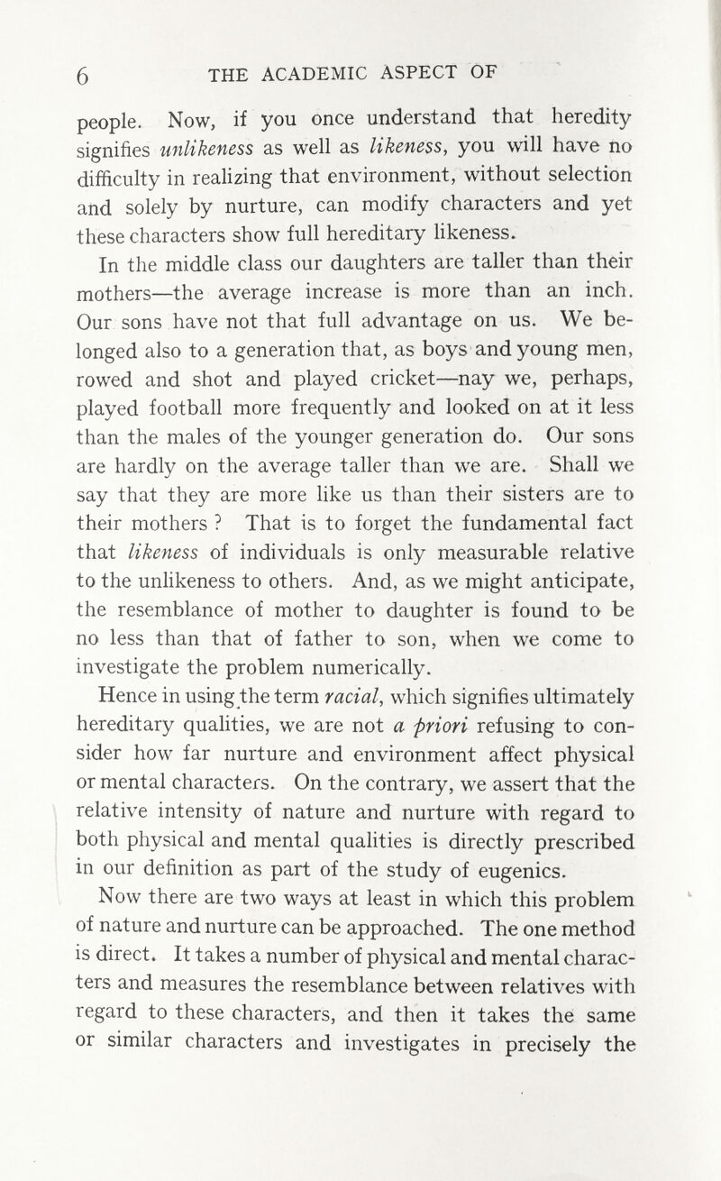 6 THE ACADEMIC ASPECT OF people. Now, if you once understand that heredity signifies unlikeness as well as likeness, you will have no difficulty in realizing that environment, without selection and solely by nurture, can modify characters and yet these characters show full hereditary hkeness. In the middle class our daughters are taller than their mothers—the average increase is more than an inch. Our sons have not that full advantage on us. We be¬ longed also to a generation that, as boys and young men, rowed and shot and played cricket—nay we, perhaps, played football more frequently and looked on at it less than the males of the younger generation do. Our sons are hardly on the average taller than we are. Shall we say that they are more like us than their sisters are to their mothers ? That is to forget the fundamental fact that likeness of individuals is only measurable relative to the unhkeness to others. And, as we might anticipate, the resemblance of mother to daughter is found to be no less than that of father to son, when we come to investigate the problem numerically. Hence in using the term racial, which signifies ultimately hereditary qualities, we are not a priori refusing to con¬ sider how far nurture and environment affect physical or mental characters. On the contrary, we assert that the relative intensity of nature and nurture with regard to both physical and mental qualities is directly prescribed in our definition as part of the study of eugenics. Now there are two ways at least in which this problem of nature and nurture can be approached. The one method is direct. It takes a number of physical and mental charac¬ ters and measures the resemblance between relatives with regard to these characters, and then it takes thé same or similar characters and investigates in precisely the