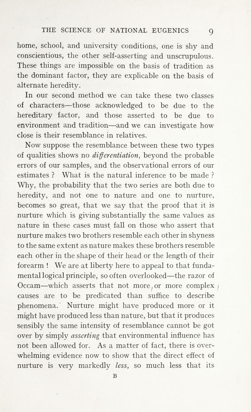 THE SCIENCE OF NATIONAL EUGENICS 9 home, school, and university conditions, one is shy and conscientious, the other self-asserting and unscrupulous. These things are impossible on the basis of tradition as the dominant factor, they are explicable on the basis of alternate heredity. In our second method we can take these two classes of characters—those acknowledged to be due to the hereditary factor, and those asserted to be due to environment and tradition—and we can investigate how close is their resemblance in relatives. Now suppose the resemblance between these two types of qualities shows no differentiation, beyond the probable errors of our samples, and the observational errors of our estimates ? What is the natural inference to be made ? Why, the probability that the two series are both due to heredity, and not one to nature and one to nurture, becomes so great, that we say that the proof that it is nurture which is giving substantially the same values as nature in these cases must fall on those who assert that nurture makes two brothers resemble each other in shyness to the same extent as nature makes these brothers resemble each other in the shape of their head or the length of their forearm ! We are at liberty here to appeal to that funda¬ mental logical principle, so often overlooked—the razor of Occam—which asserts that not more,or more complex j causes are to be predicated than suffice to describe phenomena.' Nurture might have produced more or it might have produced less than nature, but that it produces sensibly the same intensity of resemblance cannot be got over by simply asserting that environmental influence has not been allowed for. As a matter of fact, there is over¬ whelming evidence now to show that the direct effect of nurture is very markedly less, so much less that its в