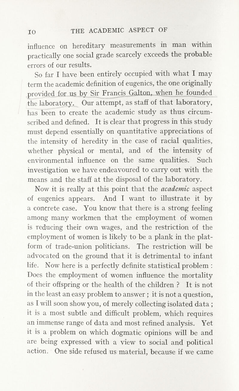 IO THE ACADEMIC ASPECT OF influence on hereditary measurements in man within practically one social grade scarcely exceeds the probable errors of our results. So far I have been entirely occupied with what I may term the academic definition of eugenics, the one originally provided for us by Sir Francis Galton, when he founded the laboratory. Our attempt, as staff of that laboratory, has been to create the academic study as thus circum¬ scribed and defined. It is clear that progress in this study must depend essentially on quantitative appreciations of the intensity of heredity in the case of racial qualities, whether physical or mental, and of the intensity of environmental influence on the same qualities. Such investigation we have endeavoured to carry out with the means and the stafí at the disposal of the laboratory. Now it is really at this point that the academic aspect of eugenics appears. And I want to illustrate it by a concrete case. You know that there is a strong feeling among many workmen that the employment of women is reducing their own wages, and the restriction of the employment of women is likely to be a plank in the plat¬ form of trade-union politicians. The restriction will be advocated on the ground that it is detrimental to infant life. Now here is a perfectly definite statistical problem : Does the employment of women influence the mortality of their offspring or the health of the children ? It is not in the least an easy problem to answer ; it is not a question, as I will soon show you, of merely collecting isolated data ; it is a most subtle and difficult problem, which requires an immense range of data and most refined analysis. Yet it is a problem on which dogmatic opinions will be and are being expressed with a view to social and political action. One side refused us material, because if we came