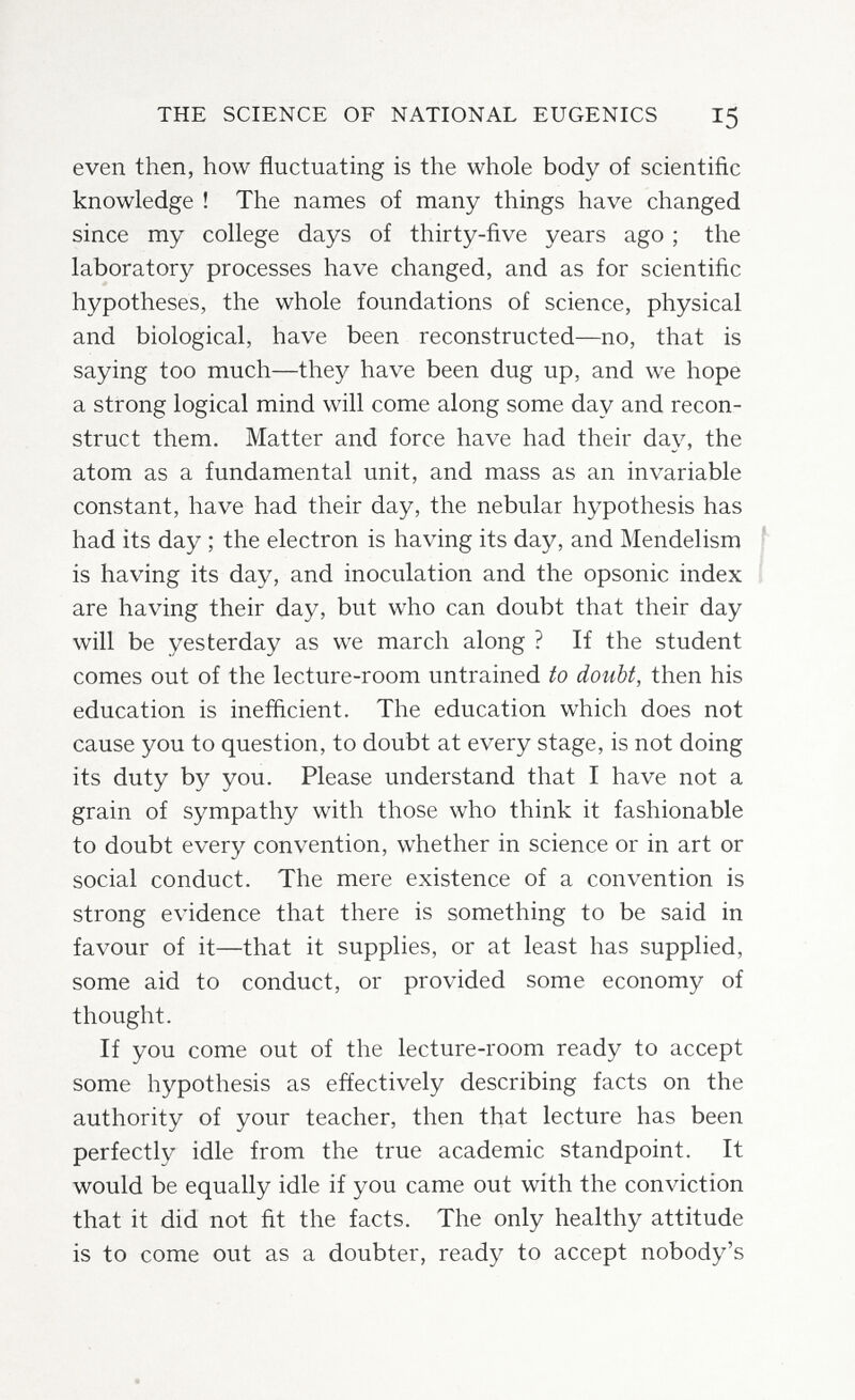THE SCIENCE OF NATIONAL EUGENICS 15 even then, how fluctuating is the whole body of scientific knowledge ! The names of many things have changed since my college days of thirty-five years ago ; the laboratory processes have changed, and as for scientific hypotheses, the whole foundations of science, physical and biological, have been reconstructed—no, that is saying too much—they have been dug up, and we hope a strong logical mind will come along some day and recon¬ struct them. Matter and force have had their day, the atom as a fundamental unit, and mass as an invariable constant, have had their day, the nebular hypothesis has had its day ; the electron is having its day, and Mendelism ' is having its day, and inoculation and the opsonic index are having their day, but who can doubt that their day will be yesterday as we march along ? If the student comes out of the lecture-room untrained to doubt, then his education is inefficient. The education which does not cause you to question, to doubt at every stage, is not doing its duty by you. Please understand that I have not a grain of sympathy with those who think it fashionable to doubt every convention, whether in science or in art or social conduct. The mere existence of a convention is strong evidence that there is something to be said in favour of it—that it supplies, or at least has supplied, some aid to conduct, or provided some economy of thought. If you come out of the lecture-room ready to accept some hypothesis as effectively describing facts on the authority of your teacher, then that lecture has been perfectly idle from the true academic standpoint. It would be equally idle if you came out with the conviction that it did not fit the facts. The only healthy attitude is to come out as a doubter, ready to accept nobody's