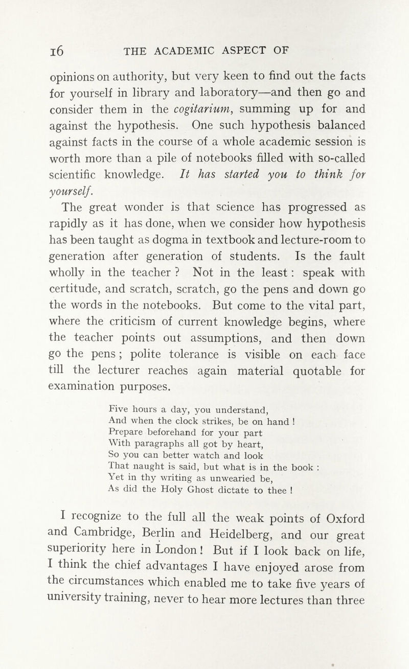 l6 THE ACADEMIC ASPECT OF opinions on authority, but very keen to find out the facts for yourself in library and laboratory—and then go and consider them in the cogitarium, summing up for and against the hypothesis. One such hypothesis balanced against facts in the course of a whole academic session is worth more than a pile of notebooks filled with so-called scientific knowledge. It has started you to think for yourself. The great wonder is that science has progressed as rapidly as it has done, when we consider how hypothesis has been taught as dogma in textbook and lecture-room to generation after generation of students. Is the fault wholly in the teacher ? Not in the least : speak with certitude, and scratch, scratch, go the pens and down go the words in the notebooks. But come to the vital part, where the criticism of current knowledge begins, where the teacher points out assumptions, and then down go the pens ; polite tolerance is visible on each face till the lecturer reaches again material quotable for examination purposes. Five hours a day, you understand, And when the clock strikes, be on hand ! Prepare beforehand for your part With paragraphs all got by heart, So you can better watch and look That naught is said, but what is in the book ; Yet in thy writing as unwearied be, As did the Holy Ghost dictate to thee ! I recognize to the full all the weak points of Oxford and Cambridge, Berlin and Heidelberg, and our great superiority here in London ! But if I look back on life, I think the chief advantages I have enjoyed arose from the circumstances which enabled me to take five years of university training, never to hear more lectures than three