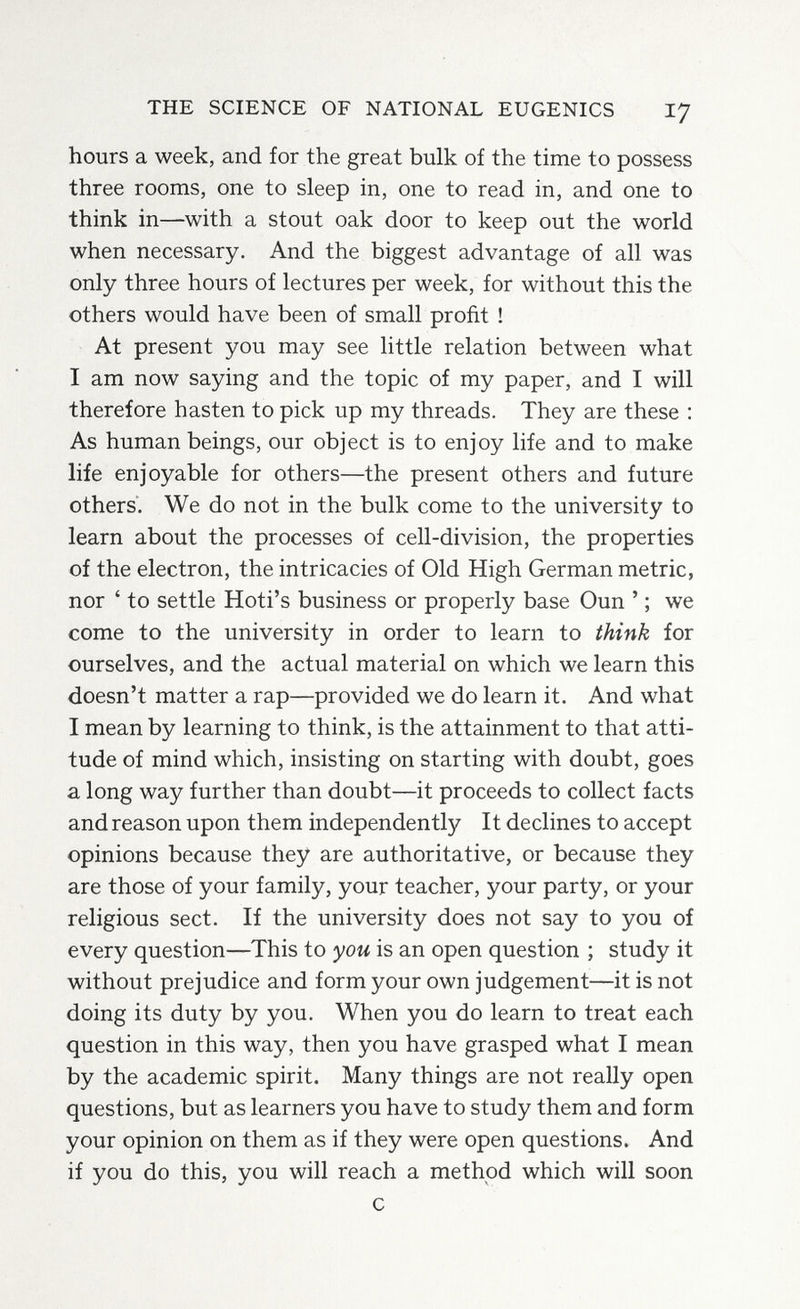 THE SCIENCE OF NATIONAL EUGENICS 17 hours a week, and for the great bulk of the time to possess three rooms, one to sleep in, one to read in, and one to think in—with a stout oak door to keep out the world when necessary. And the biggest advantage of all was only three hours of lectures per week, for without this the others would have been of small profit ! At present you may see little relation between what I am now saying and the topic of my paper, and I will therefore hasten to pick up my threads. They are these : As human beings, our object is to enjoy life and to make life enjoyable for others—the present others and future others. We do not in the bulk come to the university to learn about the processes of cell-division, the properties of the electron, the intricacies of Old High German metric, nor ' to settle Hoti's business or properly base Oun ' ; we come to the university in order to learn to think for ourselves, and the actual material on which we learn this doesn't matter a rap—provided we do learn it. And what I mean by learning to think, is the attainment to that atti¬ tude of mind which, insisting on starting with doubt, goes a long way further than doubt—it proceeds to collect facts and reason upon them independently It declines to accept opinions because they are authoritative, or because they are those of your family, your teacher, your party, or your religious sect. If the university does not say to you of every question—This to you is an open question ; study it without prejudice and form your own judgement—it is not doing its duty by you. When you do learn to treat each question in this way, then you have grasped what I mean by the academic spirit. Many things are not really open questions, but as learners you have to study them and form your opinion on them as if they were open questions. And if you do this, you will reach a method which will soon с
