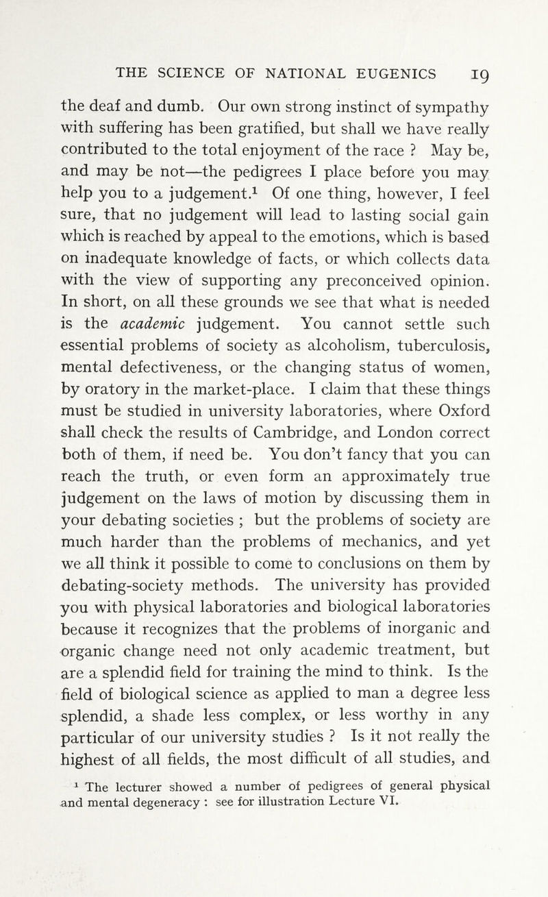 THE SCIENCE OF NATIONAL EUGENICS I9 the deaf and dumb. Our own strong instinct of sympathy with suffering has been gratified, but shall we have really contributed to the total enjoyment of the race ? May be, and may be not—the pedigrees I place before you may help you to a judgements Of one thing, however, I feel sure, that no judgement will lead to lasting social gain which is reached by appeal to the emotions, which is based on inadequate knowledge of facts, or which collects data with the view of supporting any preconceived opinion. In short, on all these grounds we see that what is needed is the academic judgement. You cannot settle such essential problems of society as alcoholism, tuberculosis, mental defectiveness, or the changing status of women, by oratory in the market-place. I claim that these things must be studied in university laboratories, where Oxford shall check the results of Cambridge, and London correct both of them, if need be. You don't fancy that you can reach the truth, or even form an approximately true judgement on the laws of motion by discussing them in your debating societies ; but the problems of society are much harder than the problems of mechanics, and yet we all think it possible to come to conclusions on them by debating-society methods. The university has provided you with physical laboratories and biological laboratories because it recognizes that the problems of inorganic and organic change need not only academic treatment, but are a splendid field for training the mind to think. Is the field of biological science as applied to man a degree less splendid, a shade less complex, or less worthy in any particular of our university studies ? Is it not really the highest of all fields, the most difficult of all studies, and ^ The lecturer showed a number of pedigrees of general physical and mental degeneracy ; see for illustration Lecture VI.