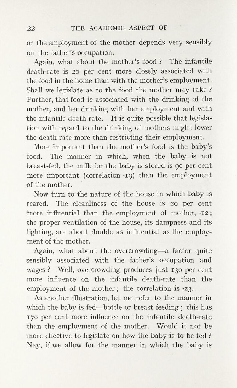 22 THE ACADEMIC ASPECT OF or the employment of the mother depends very sensibly on the father's occupation. Again, what about the mother's food ? The infantile death-rate is 20 per cent more closely associated with the food in the home than with the mother's employment. Shall we legislate as to the food the mother may take ? Further, that food is associated with the drinking of the mother, and her drinking with her employment and with the infantile death-rate. It is quite possible that legisla¬ tion with regard to the drinking of mothers might lower the death-rate more than restricting their employment. More important than the mother's food is the baby's food. The manner in which, when the baby is not breast-fed, the milk for the baby is stored is 90 per cent more important (correlation *19) than the employment of the mother. Now turn to the nature of the house in which baby is reared. The cleanliness of the house is 20 per cent more influential than the employment of mother, -12 ; the proper ventilation of the house, its dampness and its lighting, are about double as influential as the employ¬ ment of the mother. Again, what about the overcrowding—a factor quite sensibly associated with the father's occupation and wages ? Well, overcrowding produces just 130 per cent more influence on the infantile death-rate than the employment of the mother ; the correlation is -23. As another illustration, let me refer to the manner in which the baby is fed—bottle or breast feeding ; this has 170 per cent more influence on the infantile death-rate than the employment of the mother. Would it not be more effective to legislate on how the baby is to be fed ? Nay, if we allow for the manner in which the baby is