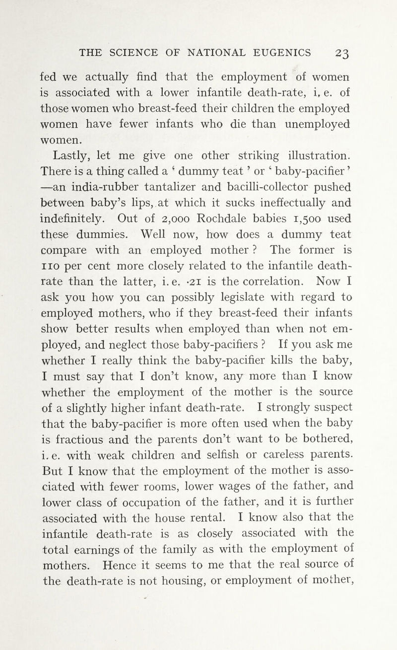 THE SCIENCE OF NATIONAL EUGENICS 23 fed we actually find that the employment of women is associated with a lower infantile death-rate, i. e. of those women who breast-feed their children the employed women have fewer infants who die than unemployed women. Lastly, let me give one other striking illustration. There is a thing called a ^ dummy teat ' or ' baby-paciñer ' —an india-rubber tantalizer and bacilli-collector pushed between baby's lips,, at which it sucks ineffectually and indefinitely. Out of 2,000 Rochdale babies 1,500 used these dummies. Well now, how does a dummy teat compare with an employed mother ? The former is 110 per cent more closely related to the infantile death- rate than the latter, i. e. -21 is the correlation. Now I ask you how you can possibly legislate with regard to employed mothers, who if they breast-feed their infants show better results when employed than when not em¬ ployed, and neglect those baby-pacifiers ? If you ask me whether I really think the baby-pacifier kills the baby, I must say that I don't know, any more than I know whether the employment of the mother is the source of a slightly higher infant death-rate. I strongly suspect that the baby-pacifier is more often used when the baby is fractious and the parents don't want to be bothered, i. e. with weak children and selfish or careless parents. But I know that the employment of the mother is asso¬ ciated with fewer rooms, lower wages of the father, and lower class of occupation of the father, and it is further associated with the house rental. I know also that the infantile death-rate is as closely associated with the total earnings of the family as with the employment of mothers. Hence it seems to me that the real source of the death-rate is not housing, or employment of mother.