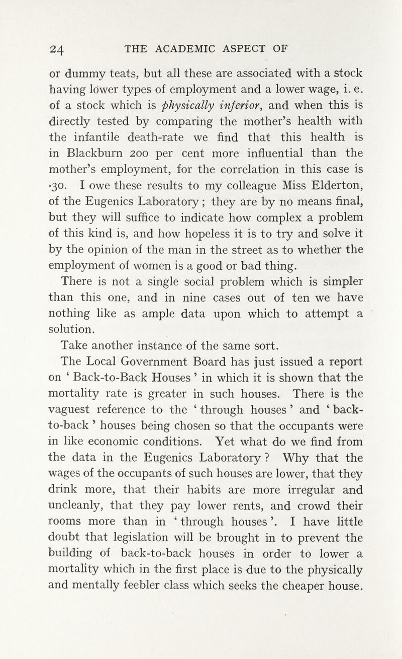 24 THE ACADEMIC ASPECT OF or dummy teats, but all these are associated with a stock having lower types of employment and a lower wage, i.e. of a stock which is -physically inferior, and when this is directly tested by comparing the mother's health with the infantile death-rate we find that this health is in Blackburn 200 per cent more influential than the mother's employment, for the correlation in this case is •30. I owe these results to my colleague Miss Elderton, of the Eugenics Laboratory ; they are by no means final, but they will suffice to indicate how complex a problem of this kind is, and how hopeless it is to try and solve it by the opinion of the man in the street as to whether the employment of women is a good or bad thing. There is not a single social problem which is simpler than this one, and in nine cases out of ten we have nothing like as ample data upon which to attempt a solution. Take another instance of the same sort. The Local Government Board has just issued a report on ' Back-to-Back Houses ' in which it is shown that the mortality rate is greater in such houses. There is the vaguest reference to the ' through houses ' and ' back- to-back ' houses being chosen so that the occupants were in like economic conditions. Yet what do we find from the data in the Eugenics Laboratory ? Why that the wages of the occupants of such houses are lower, that they drink more, that their habits are more irregular and uncleanly, that they pay lower rents, and crowd their rooms more than in ' through houses I have little doubt that legislation will be brought in to prevent the building of back-to-back houses in order to lower a mortality which in the first place is due to the physically and mentally feebler class which seeks the cheaper house.