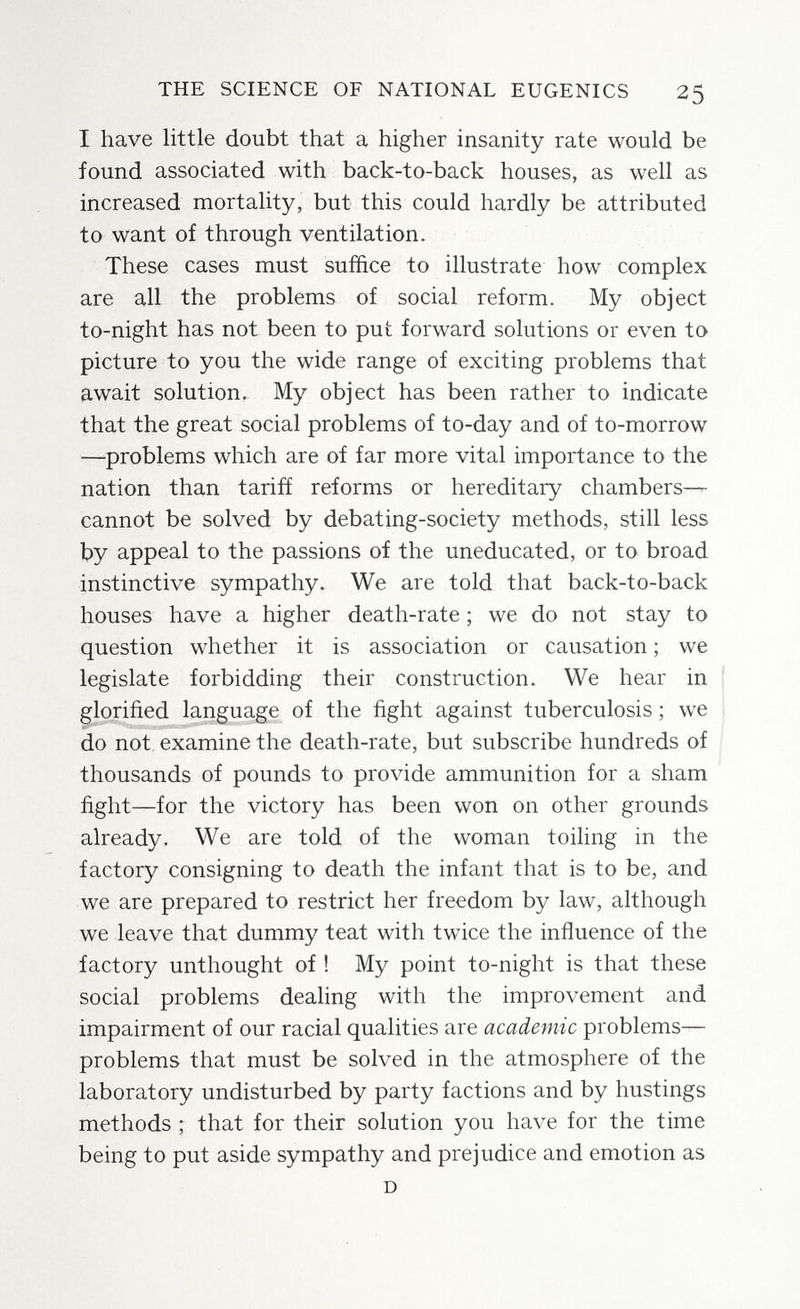 THE SCIENCE OF NATIONAL EUGENICS 25 I have little doubt that a higher insanity rate would be found associated with back-to-back houses, as well as increased mortality, but this could hardly be attributed to want of through ventilation. These cases must suffice to illustrate how complex are all the problems of social reform. My object to-night has not been to put forward solutions or even to picture to you the wide range of exciting problems that await solution. My object has been rather to indicate that the great social problems of to-day and of to-morrow —problems which are of far more vital importance to the nation than tariñ reforms or hereditary chambers— cannot be solved by debating-society methods, still less by appeal to the passions of the uneducated, or to broad instinctive sympathy. We are told that back-to-back houses have a higher death-rate ; we do not stay to question whether it is association or causation ; we legislate forbidding their construction. We hear in glorified language of the fight against tuberculosis ; we do not examine the death-rate, but subscribe hundreds of thousands of pounds to provide ammunition for a sham fight—for the victory has been won on other grounds already. We are told of the woman toiling in the factory consigning to death the infant that is to be, and we are prepared to restrict her freedom by law, although we leave that dummy teat with twice the influence of the factory unthought of ! My point to-night is that these social problems dealing with the improvement and impairment of our racial qualities are academic problems- problems that must be solved in the atmosphere of the laboratory undisturbed by party factions and by hustings methods ; that for their solution you have for the time being to put aside sympathy and prejudice and emotion as D