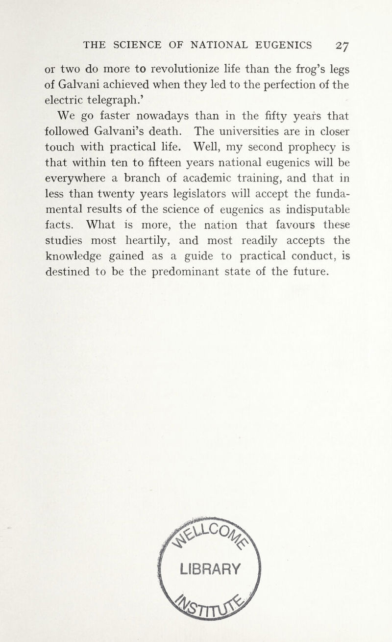 THE SCIENCE OF NATIONAL EUGENICS 27 or two do more to revolutionize life than the frog's legs of Galvani achieved when they led to the perfection of the electric telegraph.' We go faster nowadays than in the fifty years that followed Galvani's death. The universities are in closer touch with practical life. Well, my second prophecy is that within ten to fifteen years national eugenics will be everywhere a branch of academic training, and that in less than twenty years legislators will accept the funda¬ mental results of the science of eugenics as indisputable facts. What is more, the nation that favours these studies most heartily, and most readily accepts the knowledge gained as a guide to practical conduct, is destined to be the predominant state of the future.