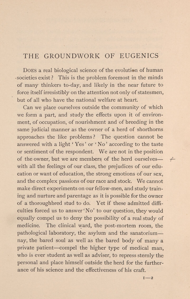 THE GROUNDWORK OF EUGENICS Does a real biological science of the evolution of human •societies exist ? This is the problem foremost in the minds of many thinkers to-day, and likely in the near future to force itself irresistibly on the attention not only of statesmen, but of all who have the national welfare at heart. Can we place ourselves outside the community of which we form a part, and study the effects upon it of environ¬ ment, of occupation, of nourishment and of breeding in the same judicial manner as the owner of a herd of shorthorns approaches the like problems ? The question cannot be answered with a light 'Yes' or 'No' according to the taste or sentiment of the respondent. We are not in the position of the owner, but we are members of the herd ourselves— with all the feelings of our class, the prejudices of our edu¬ cation or want of education, the strong emotions of our sex, and the complex passions of our race and stock. We cannot make direct experiments on our fellow-men, and study train¬ ing and nurture and parentage as it is possible for the owner of a thoroughbred stud to do. Yet if these admitted diffi¬ culties forced us to answer'No' to our question, they would equally compel us to deny the possibility of a real study of medicine. The clinical ward, the post-mortem room, the pathological laboratory, the asylum and the sanatorium— nay, the bared soul as well as the bared body of many a private patient—compel the higher type of medical man, who is ever student as well as adviser, to repress sternly the personal and place himself outside the herd for the further¬ ance of his science and the effectiveness of his craft.