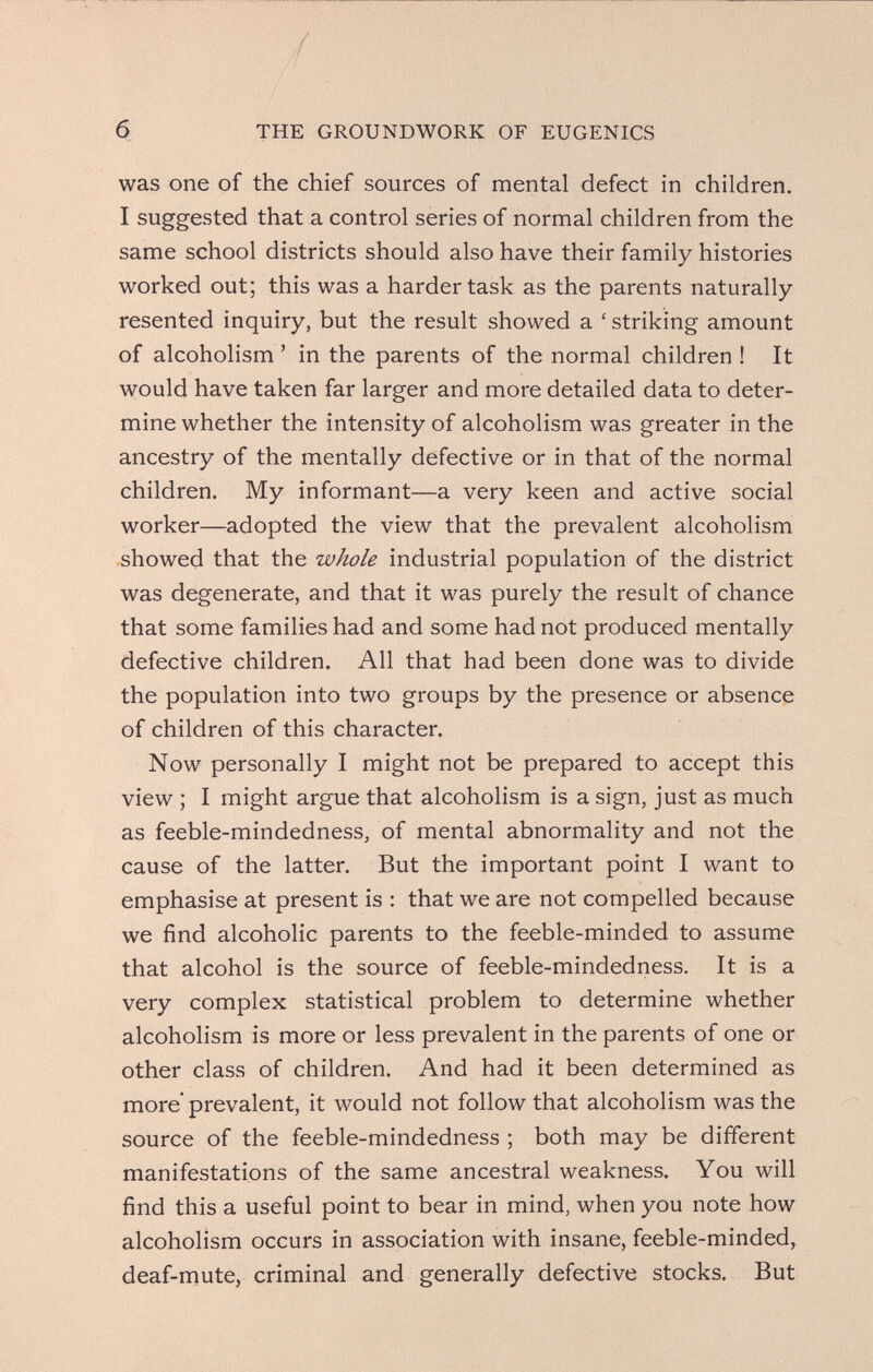 / б THE GROUNDWORK OF EUGENICS was one of the chief sources of mental defect in children. I suggested that a control series of normal children from the same school districts should also have their family histories worked out; this was a harder task as the parents naturally- resented inquiry, but the result showed a ' striking amount of alcoholism ' in the parents of the normal children ! It would have taken far larger and more detailed data to deter¬ mine whether the intensity of alcoholism was greater in the ancestry of the mentally defective or in that of the normal children. My informant—a very keen and active social worker—adopted the view that the prevalent alcoholism showed that the whole industrial population of the district was degenerate, and that it was purely the result of chance that some families had and some had not produced mentally defective children. All that had been done was to divide the population into two groups by the presence or absence of children of this character. Now personally I might not be prepared to accept this view ; I might argue that alcoholism is a sign, just as much as feeble-mindedness, of mental abnormality and not the cause of the latter. But the important point I want to emphasise at present is : that we are not compelled because we find alcoholic parents to the feeble-minded to assume that alcohol is the source of feeble-mindedness. It is a very complex statistical problem to determine whether alcoholism is more or less prevalent in the parents of one or other class of children. And had it been determined as more prevalent, it would not follow that alcoholism was the source of the feeble-mindedness ; both may be different manifestations of the same ancestral weakness. You will find this a useful point to bear in mind, when you note how alcoholism occurs in association with insane, feeble-minded, deaf-mute, criminal and generally defective stocks. But