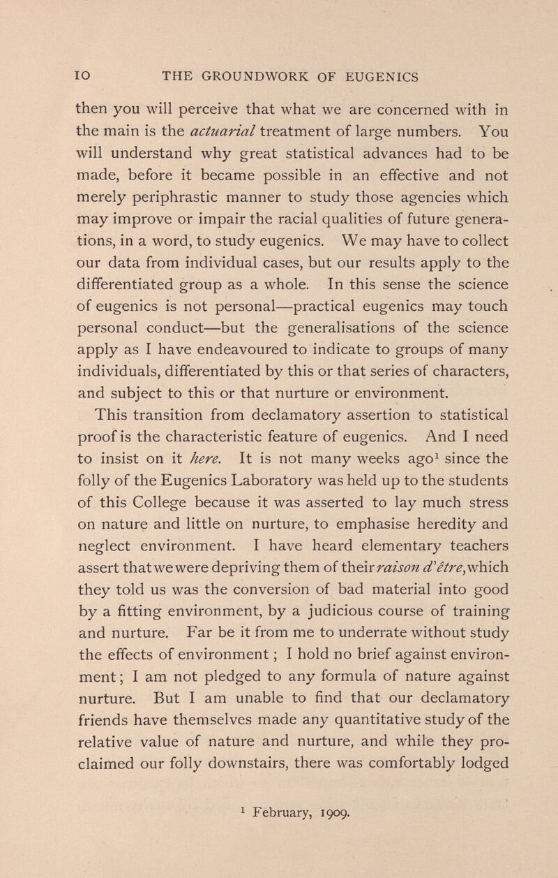 IO THE GROUNDWORK OF EUGENICS then you will perceive that what we are concerned with in the main is the actuarial treatment of large numbers. You will understand why great statistical advances had to be made, before it became possible in an effective and not merely periphrastic manner to study those agencies which may improve or impair the racial qualities of future genera¬ tions, in a word, to study eugenics. We may have to collect our data from individual cases, but our results apply to the differentiated group as a whole. In this sense the science of eugenics is not personal—practical eugenics may touch personal conduct—but the generalisations of the science apply as I have endeavoured to indicate to groups of many individuals, differentiated by this or that series of characters, and subject to this or that nurture or environment. This transition from declamatory assertion to statistical proof is the characteristic feature of eugenics. And I need to insist on it here. It is not many weeks ago^ since the folly of the Eugenics Laboratory was held up to the students of this College because it was asserted to lay much stress on nature and little on nurture, to emphasise heredity and neglect environment. I have heard elementary teachers assert that we were depriving them of raison d'être,vAù.çh. they told us was the conversion of bad material into good by a fitting environment, by a judicious course of training and nurture. Far be it from me to underrate without study the effects of environment ; I hold no brief against environ¬ ment ; I am not pledged to any formula of nature against nurture. But I am unable to find that our declamatory friends have themselves made any quantitative study of the relative value of nature and nurture, and while they pro¬ claimed our folly downstairs, there was comfortably lodged 1 February, 1909.