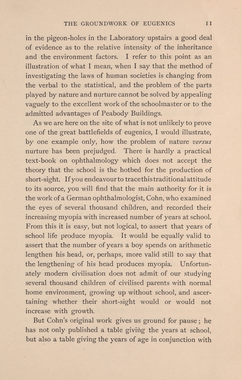 THE GROUNDWORK OF EUGENICS 11 in the pigeon-holes in the Laboratory upstairs a good deal of evidence as to the relative intensity of the inheritance and the environment factors. I refer to this point as an illustration of what I mean, when I say that the method of investigating the laws of human societies is changing from the verbal to the statistical, and the problem of the parts played by nature and nurture cannot be solved by appealing vaguely to the excellent work of the schoolmaster or to the admitted advantages of Peabody Buildings. As we are here on the site of what is not unlikely to prove one of the great battlefields of eugenics, I would illustrate, by one example only, how the problem of nature versus nurture has been prejudged. There is hardly a practical text-book on ophthalmology which does not accept the theory that the school is the hotbed for the production of short-sight. If you endeavour to tracethis traditional attitude to its source, you will find that the main authority for it is the work of a German ophthalmologist, Cohn, who examined the eyes of several thousand children, and recorded their increasing myopia with increased number of years at school. From this it is easy, but not logical, to assert that years of school life produce myopia. It would be equally valid to assert that the number of years a boy spends on arithmetic lengthen his head, or, perhaps, more valid still to say that the lengthening of his head produces myopia. Unfortun¬ ately modern civilisation does not admit of our studying several thousand children of civilised parents with normal home environment, growing up without school, and ascer¬ taining whether their short-sight would or would not increase with growth. But Cohn's original work gives us ground for pause ; he has not only published a table giving the years at school, but also a table giving the years of age in conjunction with