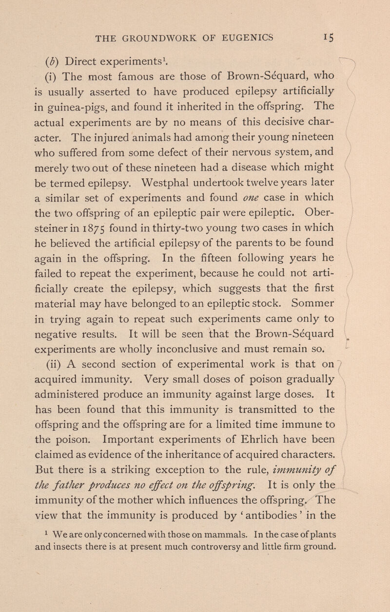 THE GROUNDWORK OF EUGENICS 15 (b) Direct experiments^ (i) The most famous are those of Brown-Séquard, who is usually asserted to have produced epilepsy artificially in guinea-pigs, and found it inherited in the offspring. The actual experiments are by no means of this decisive char¬ acter. The injured animals had among their young nineteen who suffered from some defect of their nervous system, and merely two out of these nineteen had a disease which might be termed epilepsy. Westphal undertook twelve years later a similar set of experiments and found one case in which the two offspring of an epileptic pair were epileptic. Ober- steiner in 1875 found in thirty-two young two cases in which he believed the artificial epilepsy of the parents to be found again in the offspring. In the fifteen following years he failed to repeat the experiment, because he could not arti¬ ficially create the epilepsy, which suggests that the first material may have belonged to an epileptic stock. Sommer in trying again to repeat such experiments came only to negative results. It will be seen that the Brown-Séquard experiments are wholly inconclusive and must remain so. (ii) A second section of experimental work is that on 1 acquired immunity. Very small doses of poison gradually administered produce an immunity against large doses. It has been found that this immunity is transmitted to the offspring and the offspring are for a limited time immune to the poison. Important experiments of Ehrlich have been claimed as evidence of the inheritance of acquired characters. But there is a striking exception to the rule, immunity of the father produces no effect on the offspring. It is only the immunity of the mother which influences the offspring. The view that the immunity is produced by ' antibodies ' in the ^ We are only concerned with those on mammals. In the case of plants and insects there is at present much controversy and little firm ground.