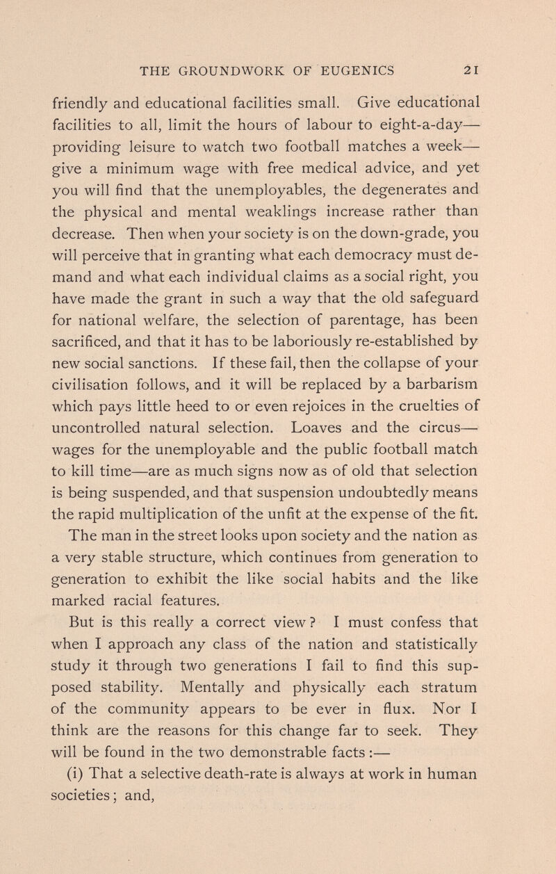 THE GROUNDWORK OF EUGENICS 21 friendly and educational facilities small. Give educational facilities to all, limit the hours of labour to eight-a-day— providing leisure to watch two football matches a week— give a minimum wage with free medical advice, and yet you will find that the unemployables, the degenerates and the physical and mental weaklings increase rather than decrease. Then when your society is on the down-grade, you will perceive that in granting what each democracy must de¬ mand and what each individual claims as a social right, you have made the grant in such a way that the old safeguard for national welfare, the selection of parentage, has been sacrificed, and that it has to be laboriously re-established by new social sanctions. If these fail, then the collapse of your civilisation follows, and it will be replaced by a barbarism which pays little heed to or even rejoices in the cruelties of uncontrolled natural selection. Loaves and the circus— wages for the unemployable and the public football match to kill time—are as much signs nolv as of old that selection is being suspended, and that suspension undoubtedly means the rapid multiplication of the unfit at the expense of the fit. The man in the street looks upon society and the nation as a very stable structure, which continues from generation to generation to exhibit the like social habits and the like marked racial features. But is this really a correct view? I must confess that when I approach any class of the nation and statistically study it through two generations I fail to find this sup¬ posed stability. Mentally and physically each stratum of the community appears to be ever in flux. Nor I think are the reasons for this change far to seek. They will be found in the two demonstrable facts :— (i) That a selective death-rate is always at work in human societies; and,