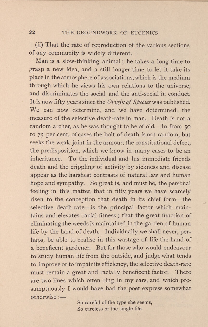 22 THE GROUNDWORK OF EUGENICS (ii) That the rate of reproduction of the various sections of any community is widely different. Man is a slow-thinking animal ; he takes a long time to grasp a new idea, and a still longer time to let it take its place in the atmosphere of associations, which is the medium through which he views his own relations to the universe, and discriminates the social and the anti-social in conduct. It is now fifty years since the Origin of Species was published. We can now determine, and we have determined, the measure of the selective death-rate in man. Death is not a random archer, as he was thought to be of old. In from 50 to 75 per cent, of cases the bolt of death is not random, but seeks the weak joint in the armour, the constitutional defect, the predisposition, which we know in many cases to be an inheritance. To the individual and his immediate friends death and the crippling of activity by sickness and disease appear as the harshest contrasts of natural law and human hope and sympathy. So great is, and must be, the personal feeling in this matter, that in fifty years we have scarcely risen to the conception that death in its chief form—the selective death-rate—is the principal factor which main¬ tains and elevates racial fitness ; that the great function of eliminating the weeds is maintained in the garden of human life by the hand of death. Individually we shall never, per¬ haps, be able to realise in this wastage of life the hand of a beneficent gardener. But for those who would endeavour to study human life from the outside, and judge what tends to improve or to impair its efficiency, the selective death-rate must remain a great and racially beneficent factor. There are two lines which often ring in my ears, and which pre¬ sumptuously I would have had the poet express somewhat otherwise :— So careful of the type she seems, So careless of the single life.