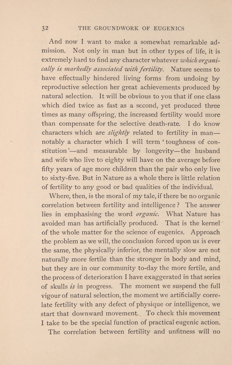 32 THE GROUNDWORK OF EUGENICS And now I want to make a somewhat remarkable ad¬ mission. Not only in man but in other types of life, it is extremely hard to find any character whatever which organi¬ cally is markedly associated with fertility. Nature seems to have effectually hindered living forms from undoing by reproductive selection her great achievements produced by natural selection. It will be obvious to you that if one class which died twice as fast as a second, yet produced three times as many offspring, the increased fertility would more than compensate for the selective death-rate. I do know characters which are slightly related to fertility in man— notably a character which I will term ' toughness of con¬ stitution '—and measurable by longevity—the husband and wife who live to eighty will have on the average before fifty years of age more children than the pair who only live to sixty-five. But in Nature as a whole there is little relation of fertility to any good or bad qualities of the individual. Where, then, is the moral of my tale, if there be no organic correlation between fertility and intelligence ? The answer lies in emphasising the word oi'ganic. What Nature has avoided man has artificially produced. That is the kernel ' of the whole matter for the science of eugenics. Approach the problem as we will, the conclusion forced upon us is ever the same, the physically inferior, the mentally slow are not naturally more fertile than the stronger in body and mind, but they are in our community to-day the more fertile, and the process of deterioration I have exaggerated in that series of skulls is in progress. The moment we suspend the full vigour of natural selection, the moment we artificially corre¬ late fertility with any defect of physique or intelligence, we start that downward movement.. To check this movement I take to be the special function of practical eugenic action. The correlation between fertility and unfitness will no