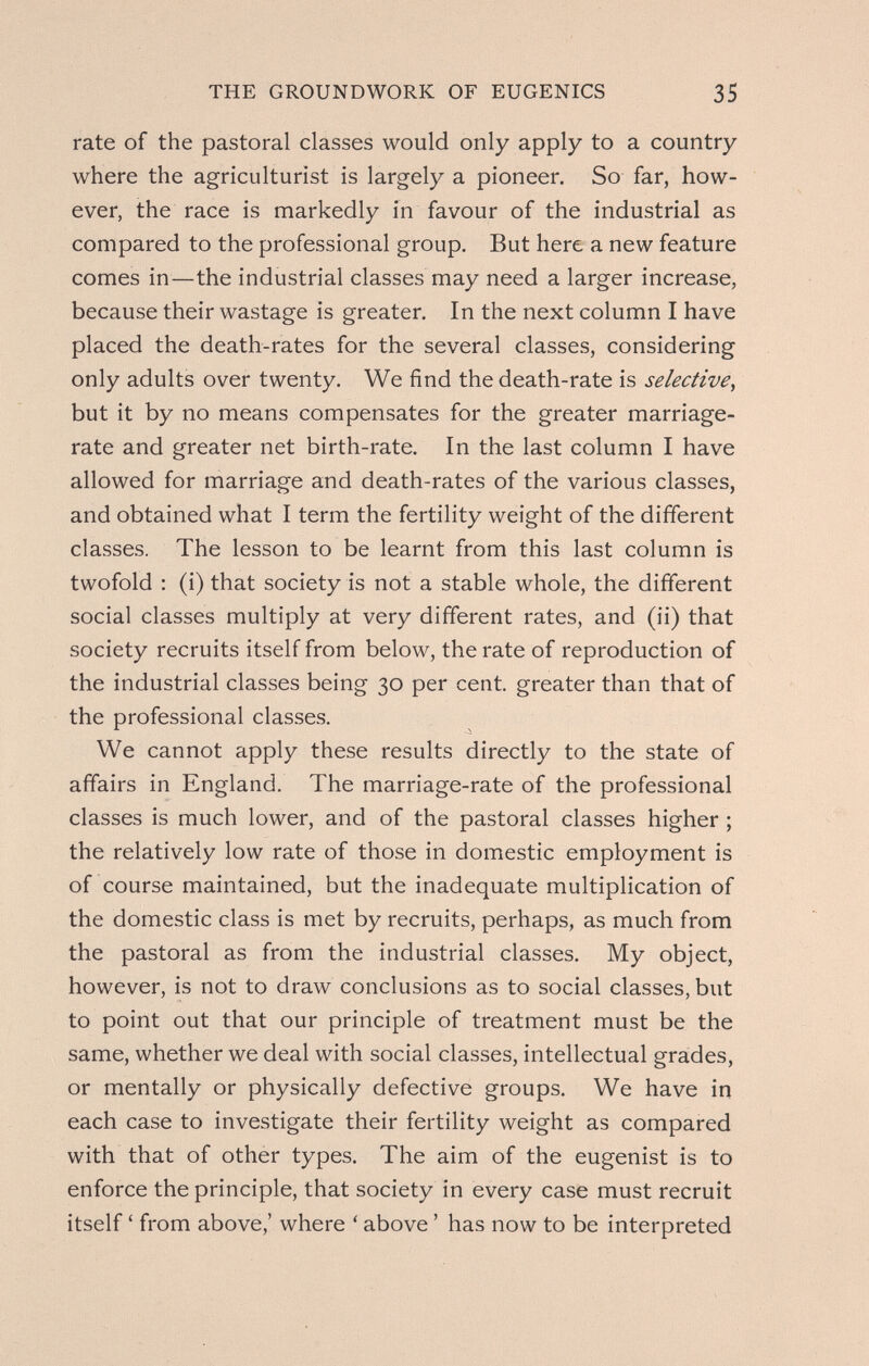 THE GROUNDWORK OF EUGENICS 35 rate of the pastoral classes would only apply to a country where the agriculturist is largely a pioneer. So far, how¬ ever, the race is markedly in favour of the industrial as compared to the professional group. But here a new feature comes in—the industrial classes may need a larger increase, because their wastage is greater. In the next column I have placed the death-rates for the several classes, considering only adults over twenty. We find the death-rate is selective^ but it by no means compensates for the greater marriage- rate and greater net birth-rate. In the last column I have allowed for marriage and death-rates of the various classes, and obtained what I term the fertility weight of the different classes. The lesson to be learnt from this last column is twofold : (i) that society is not a stable whole, the different social classes multiply at very different rates, and (ii) that society recruits itself from below, the rate of reproduction of the industrial classes being 30 per cent, greater than that of the professional classes. We cannot apply these results directly to the state of affairs in England. The marriage-rate of the professional classes is much lower, and of the pastoral classes higher ; the relatively low rate of those in domestic employment is of course maintained, but the inadequate multiplication of the domestic class is met by recruits, perhaps, as much from the pastoral as from the industrial classes. My object, however, is not to draw conclusions as to social classes, but to point out that our principle of treatment must be the same, whether we deal with social classes, intellectual grades, or mentally or physically defective groups. We have in each case to investigate their fertility weight as compared with that of other types. The aim of the eugenist is to enforce the principle, that society in every case must recruit itself ' from above,' where ' above ' has now to be interpreted