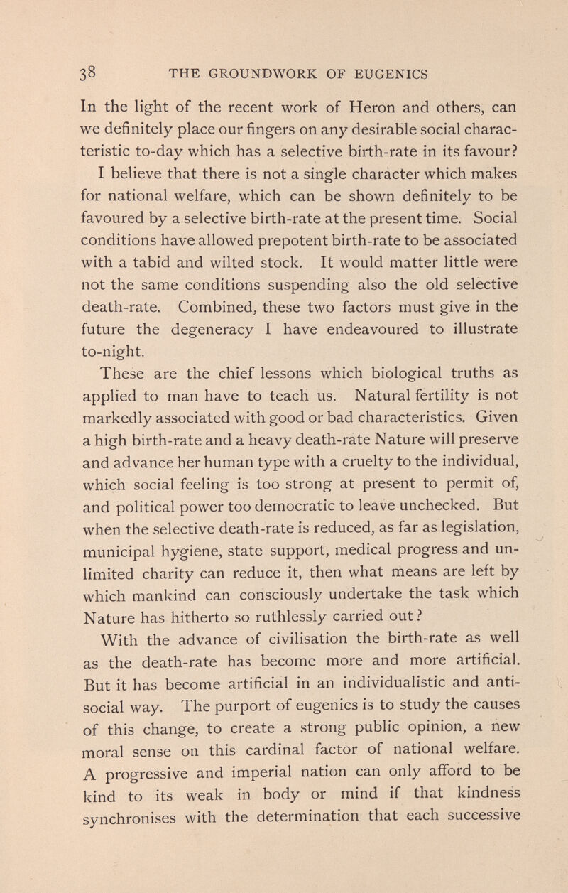 38 THE GROUNDWORK OF EUGENICS In the light of the recent work of Heron and others, can we definitely place our fingers on any desirable social charac¬ teristic to-day which has a selective birth-rate in its favour? I believe that there is not a single character which makes for national welfare, which can be shown definitely to be favoured by a selective birth-rate at the present time. Social conditions have allowed prepotent birth-rate to be associated with a tabid and wilted stock. It would matter little were not the same conditions suspending also the old selective death-rate. Combined, these two factors must give in the future the degeneracy I have endeavoured to illustrate to-night. These are the chief lessons which biological truths as applied to man have to teach us. Natural fertility is not markedly associated with good or bad characteristics. Given a high birth-rate and a heavy death-rate Nature will preserve and advance her human type with a cruelty to the individual, which social feeling is too strong at present to permit of, and political power too democratic to leave unchecked. But when the selective death-rate is reduced, as far as legislation, municipal hygiene, state support, medical progress and un¬ limited charity can reduce it, then what means are left by which mankind can consciously undertake the task which Nature has hitherto so ruthlessly carried out.!* With the advance of civilisation the birth-rate as well as the death-rate has become more and more artificial. But it has become artificial in an individualistic and anti¬ social way. The purport of eugenics is to study the causes of this change, to create a strong public opinion, a new moral sense on this cardinal factor of national welfare. A progressive and imperial nation can only afford to be kind to its weak in body or mind if that kindness synchronises with the determination that each successive