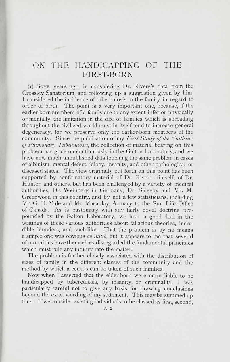 ON THE HANDICAPPING OF THE FIRST-BORN (i) Some years ago, in considering Dr. Rivers’s data from the Crossley Sanatorium, and following up a suggestion given by him, I considered the incidence of tuberculosis in the family in regard to order of birth. The point is a very important one, because, if the earlier-born members of a family are to any extent inferior physically or mentally, the limitation in the size of families which is spreading throughout the civilized world must in itself tend to increase general degeneracy, for we preserve only the earlier-born members of the community. Since the publication of my First Study of the Statistics of Pulmonary Tuberculosis , the collection of material bearing on this problem has gone on continuously in the Galton Laboratory, and we have now much unpublished data touching the same problem in cases of albinism, mental defect, idiocy, insanity, and other pathological or diseased states. The view originally put forth on this point has been supported by confirmatory material of Dr. Rivers himself, of Dr. Hunter, and others, but has been challenged by a variety of medical authorities, Dr. Weinberg in Germany, Dr. Saleeby and Mr. M. Greenwood in this country, and by not a few statisticians, including Mr. G. U. Yule and Mr. Macaulay, Actuary to the Sun Life Office of Canada. As is customary with any fairly novel doctrine pro pounded by the Galton Laboratory, we hear a good deal in the writings of these various authorities about fallacious theories, incre dible blunders, and such-like. That the problem is by no means a simple one was obvious ab initio , but it appears to me that several of our critics have themselves disregarded the fundamental principles which must rule any inquiry into the matter. The problem is further closely associated with the distribution of sizes of family in the different classes of the community and the method by which a census can be taken of such families. Now when I asserted that the elder-born were more liable to be handicapped by tuberculosis, by insanity, or criminality, I was particularly careful not to give any basis for drawing conclusions beyond the exact wording of my statement. This may be summed up thus : If we consider existing individuals to be classed as first, second, A 2