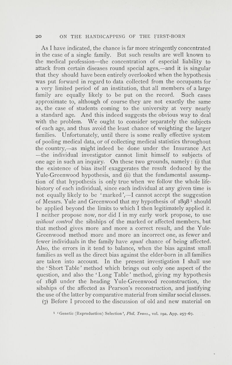 As I have indicated, the chance is far more stringently concentrated in the case of a single family. But such results are well known to the medical profession—the concentration of especial liability to attack from certain diseases round special ages,—and it is singular that they should have been entirely overlooked when the hypothesis was put forward in regard to data collected from the occupants for a very limited period of an institution, that all members of a large family are equally likely to be put on the record. Such cases approximate to, although of course they are not exactly the same as, the case of students coming to the university at very nearly a standard age. And this indeed suggests the obvious way to deal with the problem. We ought to consider separately the subjects of each age, and thus avoid the least chance of weighting the larger families. Unfortunately, until there is some really effective system of pooling medical data, or of collecting medical statistics throughout the country,—as might indeed be done under the Insurance Act —the individual investigator cannot limit himself to subjects of one age in such an inquiry. On these two grounds, namely : (i) that the existence of bias itself exaggerates the result deduced by the Yule-Greenwood hypothesis, and (ii) that the fundamental assump tion of that hypothesis is only true when we follow the whole life- history of each individual, since each individual at any given time is not equally likely to be ‘ marked ’,—I cannot accept the suggestion of Messrs. Yule and Greenwood that my hypothesis of 1898 1 should be applied beyond the limits to which I then legitimately applied it. I neither propose now, nor did I in my early work propose, to use without control the sibships of the marked or affected members, but that method gives more and more a correct result, and the Yule- Greenwood method more and more an incorrect one, as fewer and fewer individuals in the family have equal chance of being affected. Also, the errors in it tend to balance, when the bias against small families as well as the direct bias against the elder-born in all families are taken into account. In the present investigation I shall use the ‘Short Table’ method which brings out only one aspect of the question, and also the ‘Long Table’ method, giving my hypothesis of 1898 under the heading Yule-Greenwood reconstruction, the sibships of the affected as Pearson’s reconstruction, and justifying the use of the latter by comparative material from similar social classes. (7) Before I proceed to the discussion of old and new material on 1 1 Genetic (Reproduction) Selection ’, Phil, Trans., vol. 192, App. 257-67.