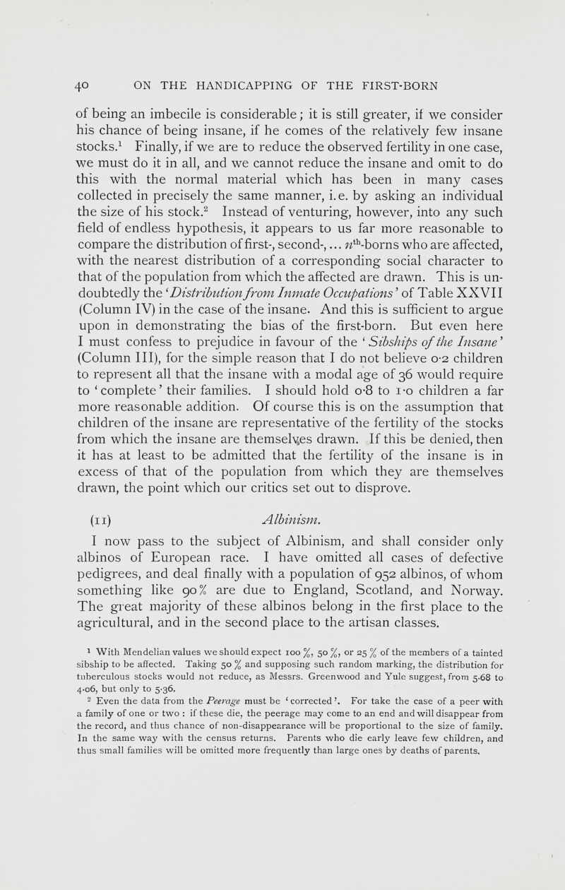 of being an imbecile is considerable; it is still greater, if we consider his chance of being insane, if he comes of the relatively few insane stocks. 1 Finally, if we are to reduce the observed fertility in one case, we must do it in all, and we cannot reduce the insane and omit to do this with the normal material which has been in many cases collected in precisely the same manner, i.e. by asking an individual the size of his stock. 1 2 Instead of venturing, however, into arty such field of endless hypothesis, it appears to us far more reasonable to compare the distribution of first-, second-,... ?z th -borns who are affected, with the nearest distribution of a corresponding social character to that of the population from which the affected are drawn. This is un doubtedly the ‘ Distribution from Inmate Occupations' of Table XXVII (Column IV) in the case of the insane. And this is sufficient to argue upon in demonstrating the bias of the first-born. But even here I must confess to prejudice in favour of the ‘ Sib ships of the Insane’ (Column III), for the simple reason that I do not believe 0-2 children to represent all that the insane with a modal age of 36 would require to ‘complete’ their families. I should hold o-8 to i-o children a far more reasonable addition. Of course this is on the assumption that children of the insane are representative of the fertility of the stocks from which the insane are themselyes drawn. If this be denied, then it has at least to be admitted that the fertility of the insane is in excess of that of the population from which they are themselves drawn, the point which our critics set out to disprove. (11) Albinism . I now pass to the subject of Albinism, and shall consider only albinos of European race. I have omitted all cases of defective pedigrees, and deal finally with a population of 952 albinos, of whom something like 90% are due to England, Scotland, and Norway. The great majority of these albinos belong in the first place to the agricultural, and in the second place to the artisan classes. 1 With Mendelian values we should expect ioo %, 50 %, or 25 % of the members of a tainted sibship to be affected. Taking 50 % and supposing such random marking, the distribution for tuberculous stocks would not reduce, as Messrs. Greenwood and Yule suggest, from 5.68 to 4-06, but only to 5'36. 2 Even the data from the Peerage must be 1 corrected ’. For take the case of a peer with a family of one or two : if these die, the peerage may come to an end and will disappear from the record, and thus chance of non-disappearance will be proportional to the size of family. In the same way with the census returns. Parents who die early leave few children, and thus small families will be omitted more frequently than large ones by deaths of parents.