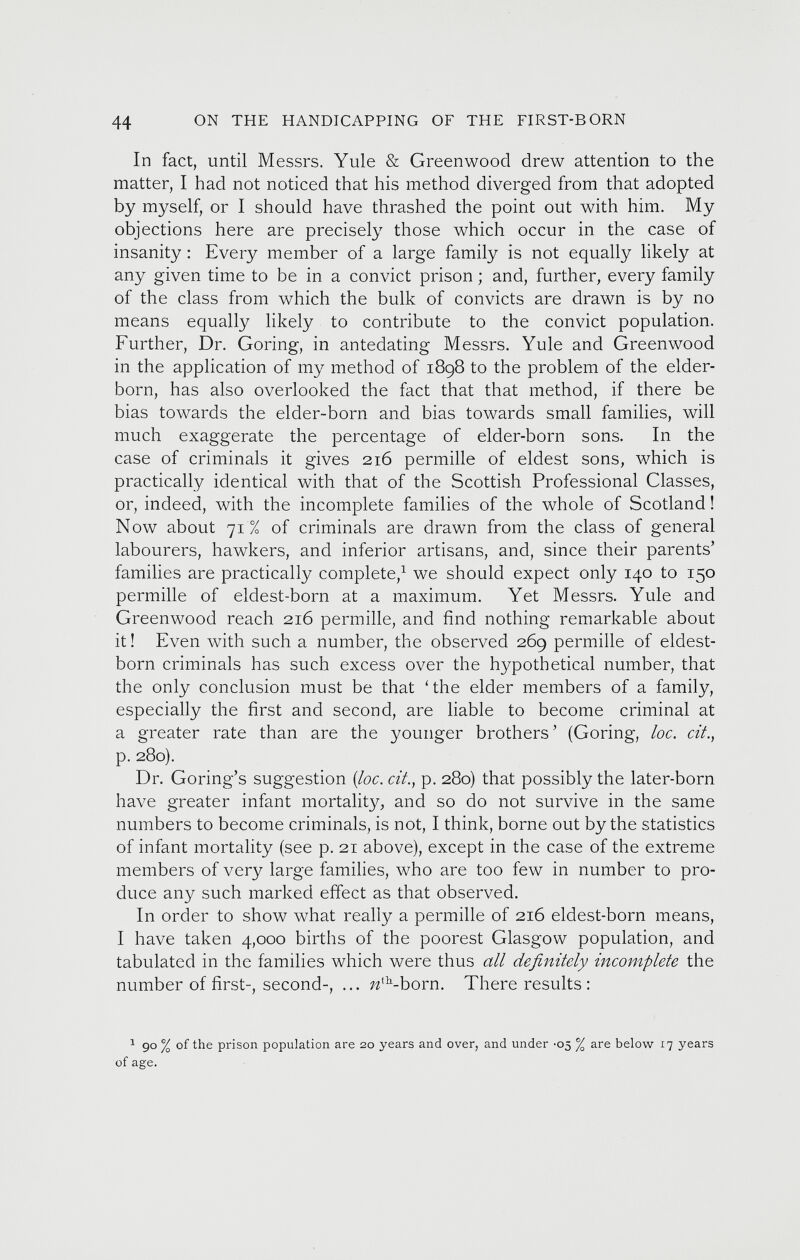 In fact, until Messrs. Yule & Greenwood drew attention to the matter, I had not noticed that his method diverged from that adopted by myself, or I should have thrashed the point out with him. My objections here are precisely those which occur in the case of insanity : Every member of a large family is not equally likely at any given time to be in a convict prison; and, further, every family of the class from which the bulk of convicts are drawn is by no means equally likely to contribute to the convict population. Further, Dr. Goring, in antedating Messrs. Yule and Greenwood in the application of my method of 1898 to the problem of the elder- born, has also overlooked the fact that that method, if there be bias towards the elder-born and bias towards small families, will much exaggerate the percentage of elder-born sons. In the case of criminals it gives 216 permille of eldest sons, which is practically identical with that of the Scottish Professional Classes, or, indeed, with the incomplete families of the whole of Scotland! Now about 71% of criminals are drawn from the class of general labourers, hawkers, and inferior artisans, and, since their parents’ families are practically complete, 1 we should expect only 140 to 150 permille of eldest-born at a maximum. Yet Messrs. Yule and Greenwood reach 216 permille, and find nothing remarkable about it! Even with such a number, the observed 269 permille of eldest- born criminals has such excess over the hypothetical number, that the only conclusion must be that ‘the elder members of a family, especially the first and second, are liable to become criminal at a greater rate than are the younger brothers’ (Goring, loc. cit ., p. 280). Dr. Goring’s suggestion (loc. cit., p. 280) that possibly the later-born have greater infant mortality, and so do not survive in the same numbers to become criminals, is not, I think, borne out by the statistics of infant mortality (see p. 21 above), except in the case of the extreme members of very large families, who are too few in number to pro duce any such marked effect as that observed. In order to show what really a permille of 216 eldest-born means, I have taken 4,000 births of the poorest Glasgow population, and tabulated in the families which were thus all definitely incomplete the number of first-, second-, ... ^ th -born. There results: 1 90 % of the prison population are 20 years and over, and under -05 % are below 17 years of age.