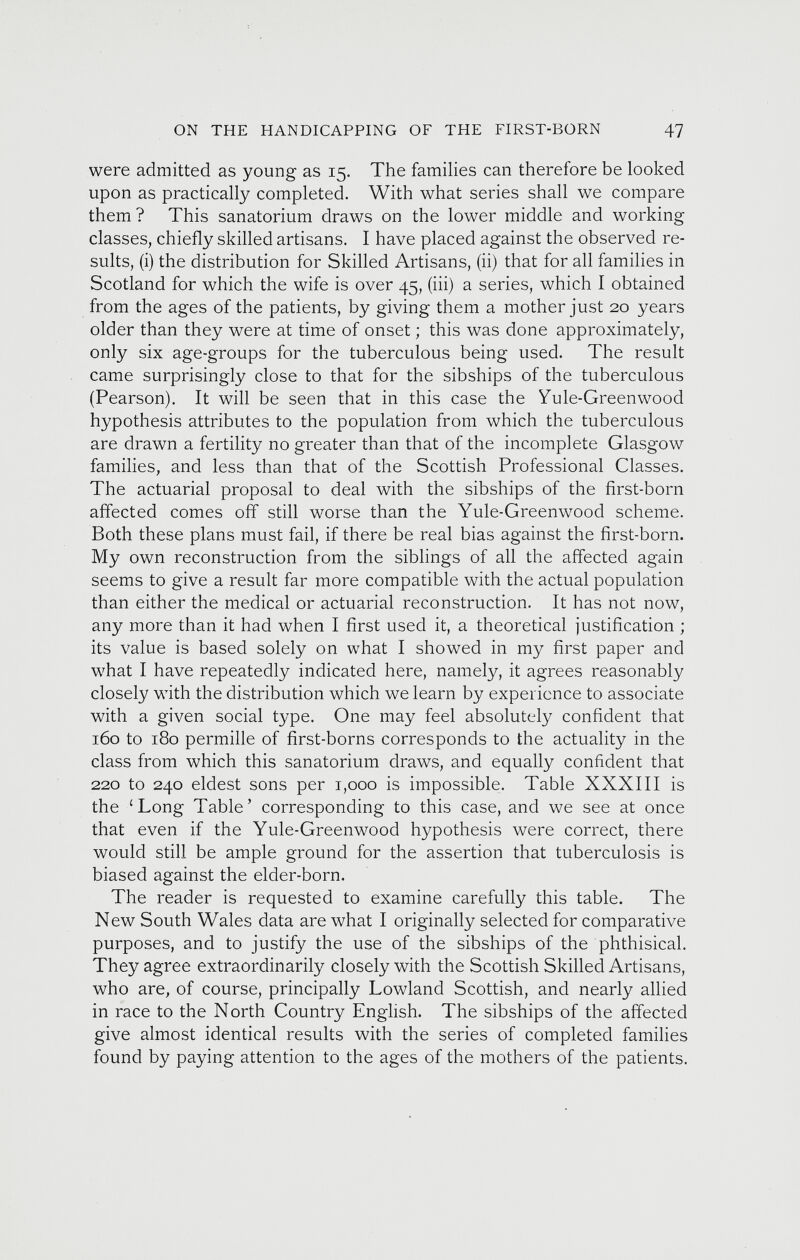 were admitted as young as 15. The families can therefore be looked upon as practically completed. With what series shall we compare them ? This sanatorium draws on the lower middle and working- classes, chiefly skilled artisans. I have placed against the observed re sults, (i) the distribution for Skilled Artisans, (ii) that for all families in Scotland for which the wife is over 45, (iii) a series, which I obtained from the ages of the patients, by giving them a mother just 20 years older than they were at time of onset; this was done approximately, only six age-groups for the tuberculous being used. The result came surprisingly close to that for the sibships of the tuberculous (Pearson). It will be seen that in this case the Yule-Greenwood hypothesis attributes to the population from which the tuberculous are drawn a fertility no greater than that of the incomplete Glasgow families, and less than that of the Scottish Professional Classes. The actuarial proposal to deal with the sibships of the first-born affected comes off still worse than the Yule-Greenwood scheme. Both these plans must fail, if there be real bias against the first-born. My own reconstruction from the siblings of all the affected again seems to give a result far more compatible with the actual population than either the medical or actuarial reconstruction. It has not now, any more than it had when I first used it, a theoretical justification ; its value is based solely on what I showed in my first paper and what I have repeatedly indicated here, namely, it agrees reasonably closely with the distribution which we learn by experience to associate with a given social type. One may feel absolutely confident that 160 to 180 permille of first-borns corresponds to the actuality in the class from which this sanatorium draws, and equally confident that 220 to 240 eldest sons per 1,000 is impossible. Table XXXIII is the ‘Long Table’ corresponding to this case, and we see at once that even if the Yule-Greenwood hypothesis were correct, there would still be ample ground for the assertion that tuberculosis is biased against the elder-born. The reader is requested to examine carefully this table. The New South Wales data are what I originally selected for comparative purposes, and to justify the use of the sibships of the phthisical. They agree extraordinarily closely with the Scottish Skilled Artisans, who are, of course, principally Lowland Scottish, and nearly allied in race to the North Country English. The sibships of the affected give almost identical results with the series of completed families found by paying attention to the ages of the mothers of the patients.