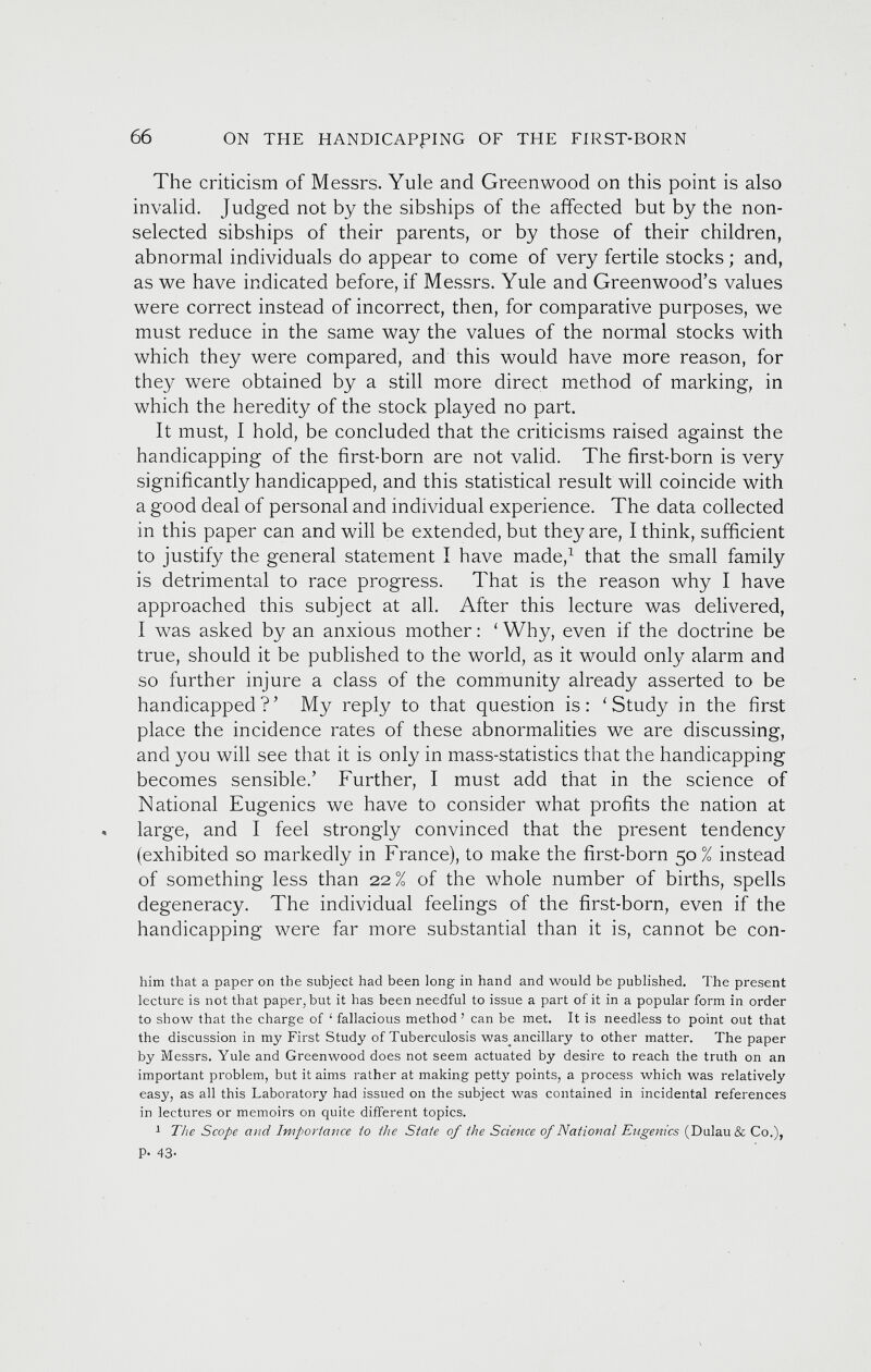 The criticism of Messrs. Yule and Greenwood on this point is also invalid. Judged not by the sibships of the affected but by the non- selected sibships of their parents, or by those of their children, abnormal individuals do appear to come of very fertile stocks; and, as we have indicated before, if Messrs. Yule and Greenwood’s values were correct instead of incorrect, then, for comparative purposes, we must reduce in the same way the values of the normal stocks with which they were compared, and this would have more reason, for they were obtained by a still more direct method of marking, in which the heredity of the stock played no part. It must, I hold, be concluded that the criticisms raised against the handicapping of the first-born are not valid. The first-born is very significantly handicapped, and this statistical result will coincide with a good deal of personal and individual experience. The data collected in this paper can and will be extended, but they are, I think, sufficient to justify the general statement I have made, 1 that the small family is detrimental to race progress. That is the reason why I have approached this subject at all. After this lecture was delivered, I w 7 as asked by an anxious mother: ‘ Why, even if the doctrine be true, should it be published to the world, as it would only alarm and so further injure a class of the community already asserted to be handicapped?’ My reply to that question is: 'Study in the first place the incidence rates of these abnormalities we are discussing, and you will see that it is only in mass-statistics that the handicapping becomes sensible.’ Further, I must add that in the science of National Eugenics we have to consider what profits the nation at « large, and I feel strongly convinced that the present tendency (exhibited so markedly in France), to make the first-born 50 % instead of something less than 22% of the whole number of births, spells degeneracy. The individual feelings of the first-born, even if the handicapping were far more substantial than it is, cannot be con- him that a paper on the subject had been long in hand and would be published. The present lecture is not that paper, but it has been needful to issue a part of it in a popular form in order to show that the charge of ! fallacious method ’ can be met. It is needless to point out that the discussion in my First Study of Tuberculosis was^ancillary to other matter. The paper by Messrs. Yule and Greenwood does not seem actuated by desire to reach the truth on an important problem, but it aims rather at making petty points, a process which was relatively easy, as all this Laboratory had issued on the subject was contained in incidental references in lectures or memoirs on quite different topics. 1 The Scope and Importance to the State of the Science of National Eugenics (Dulau& Co.), P- 43-