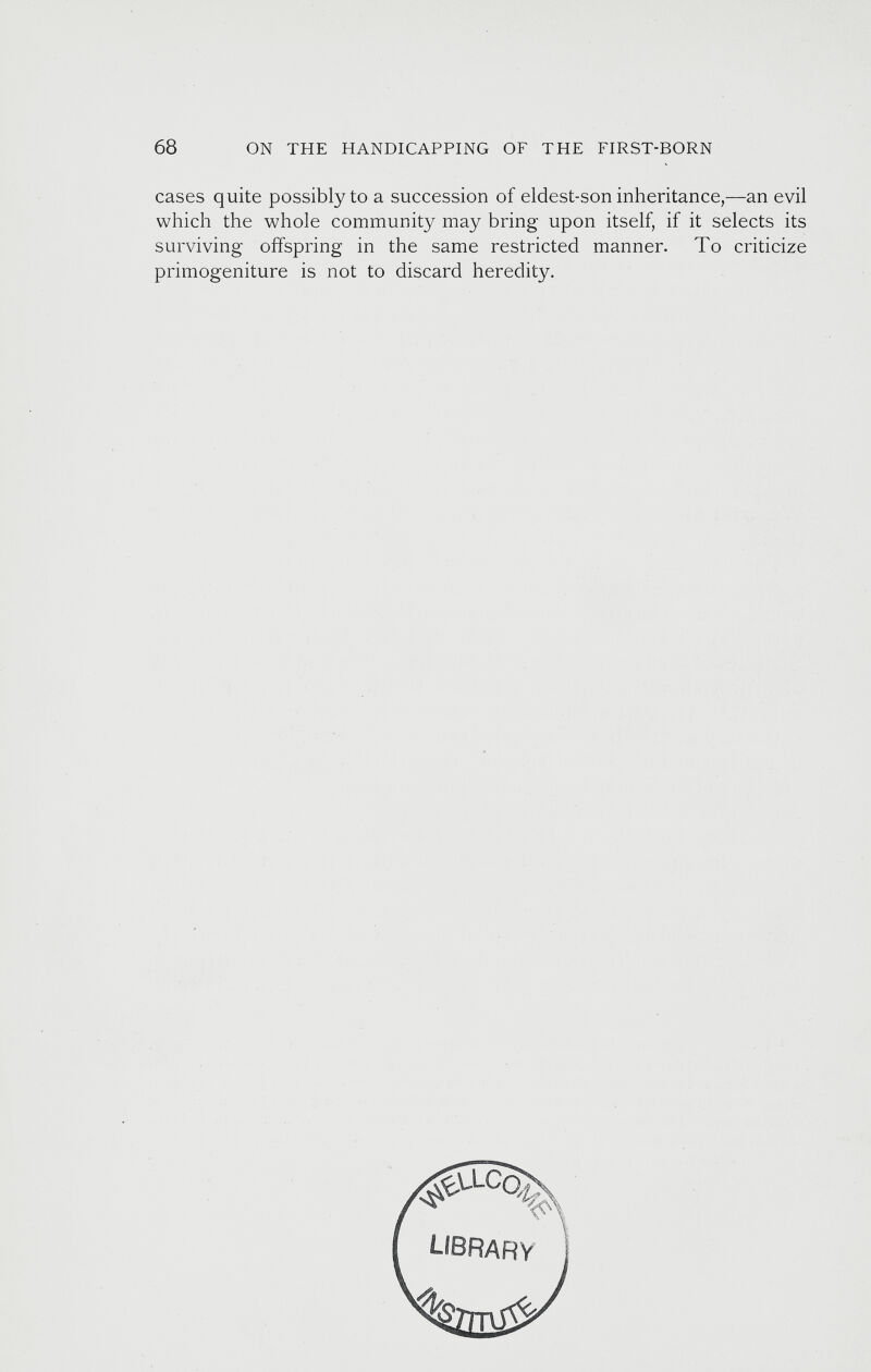 cases quite possibly to a succession of eldest-son inheritance,—an evil which the whole community may bring upon itself, if it selects its surviving offspring in the same restricted manner. To criticize primogeniture is not to discard heredity.