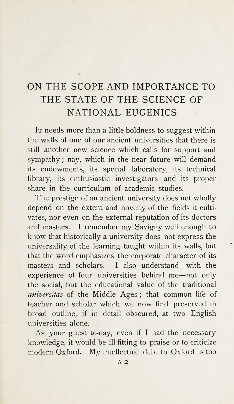 ON THE SCOPE AND IMPORTANCE TO THE STATE OF THE SCIENCE OF NATIONAL EUGENICS It needs more than a little boldness to suggest within the walls of one of our ancient universities that there is still another new science which calls for support and sympathy ; nay, which in the near future will demand its endowments, its special laboratory, its technical library, its enthusiastic investigators and its proper share in the curriculum of academic studies. The prestige of an ancient university does not wholly depend on the extent and novelty of the fields it culti¬ vates, nor even on the external reputation of its doctors and masters. I remember my Savigny well enough to know that historically a university does not express the universality of the learning taught within its walls, but that the word emphasizes the corporate character of its masters and scholars. I also understand—with the experience of four universities behind me—not only the social, but the educational value of the traditional universitas of the Middle Ages ; that common life of teacher and scholar which we now find preserved in broad outline, if in detail obscured, at two English universities alone. As your guest to-day, even if I had the necessary knowledge, it would be ill-fitting to praise or to criticize modern Oxford. intellectual debt to Oxford is too a 2