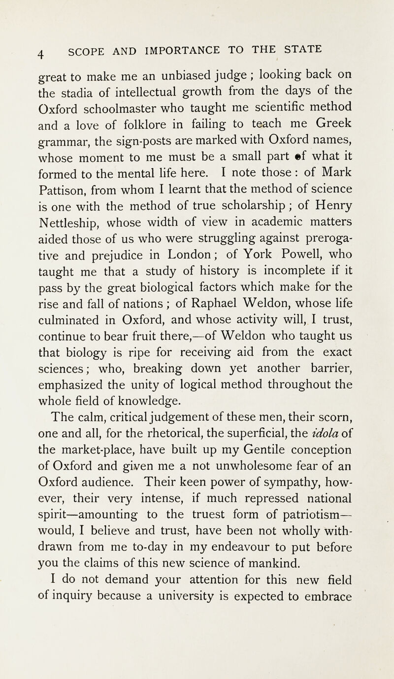 4 SCOPE AND IMPORTANCE TO THE STATE great to make me an unbiased judge ; looking back on the stadia of intellectual growth from the days of the Oxford schoolmaster who taught me scientific method and a love of folklore in failing to teach me Greek grammar, the sign-posts are marked with Oxford names, whose moment to me must be a small part ef what it formed to the mental life here. I note those : of Mark Pattison, from whom I learnt that the method of science is one with the method of true scholarship ; of Henry Nettleship, whose width of view in academic matters aided those of us who were struggling against preroga¬ tive and prejudice in London; of York Powell, who taught me that a study of history is incomplete if it pass by the great biological factors which make for the rise and fall of nations ; of Raphael Weldon, whose life culminated in Oxford, and whose activity will, I trust, continue to bear fruit there,—of Weldon who taught us that biology is ripe for receiving aid from the exact sciences; who, breaking down yet another barrier, emphasized the unity of logical method throughout the whole field of knowledge. The calm, critical judgement of these men, their scorn, one and all, for the rhetorical, the superficial, the idola of the market-place, have built up my Gentile conception of Oxford and given me a not unwholesome fear of an Oxford audience. Their keen power of sympathy, how¬ ever, their very intense, if much repressed national spirit—amounting to the truest form of patriotism— would, I believe and trust, have been not wholly with¬ drawn from me to-day in my endeavour to put before you the claims of this new science of mankind. I do not demand your attention for this new field of inquiry because a university is expected to embrace