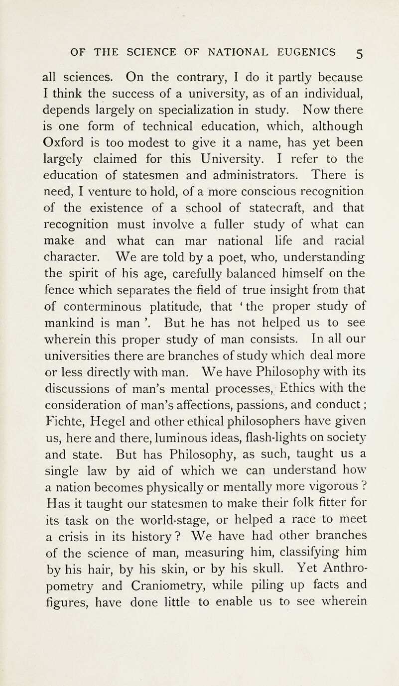 OF THE SCIENCE OF NATIONAL EUGENICS 5 all sciences. On the contrary, I do it partly because I think the success of a university, as of an individual, depends largely on specialization in study. Now there is one form of technical education, which, although Oxford is too modest to give it a name, has yet been largely claimed for this University. I refer to the education of statesmen and administrators. There is need, I venture to hold, of a more conscious recognition of the existence of a school of statecraft, and that recognition must involve a fuller study of what can make and what can mar national life and racial character. We are told by a poet, who, understanding the spirit of his age, carefully balanced himself on the fence which separates the field of true insight from that of conterminous platitude, that ' the proper study of mankind is man But he has not helped us to see wherein this proper study of man consists. In all our universities there are branches of study which deal more or less directly with man. We have Philosophy with its discussions of man's mental processes. Ethics with the consideration of man's affections, passions, and conduct ; Fichte, Hegel and other ethical philosophers have given us, here and there, luminous ideas, flash-lights on society and state. But has Philosophy, as such, taught us a single law by aid of which we can understand how a nation becomes physically or mentally more vigorous ? Has it taught our statesmen to make their folk fitter for its task on the world-stage, or helped a race to meet a crisis in its history? We have had other branches of the science of man, measuring him, classifying him by his hair, by his skin, or by his skull. Yet Anthro¬ pometry and Craniometry, while piling up facts and figures, have done little to enable us to see wherein