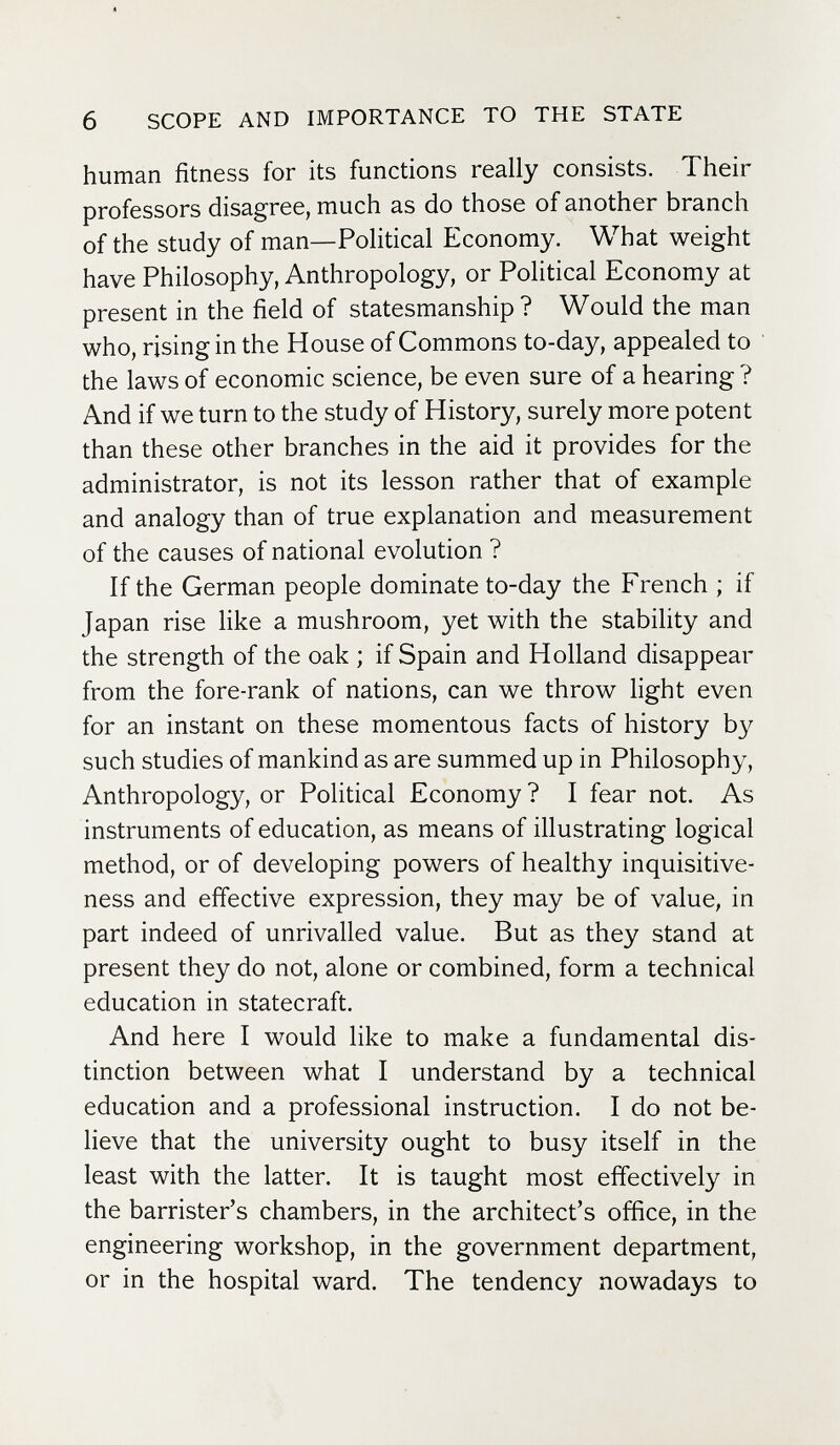 6 SCOPE AND IMPORTANCE TO THE STATE human fitness for its functions really consists. Their professors disagree, much as do those of another branch of the study of man—Political Economy. What weight have Philosophy, Anthropology, or Political Economy at present in the field of statesmanship? Would the man who, rising in the House of Commons to-day, appealed to the laws of economic science, be even sure of a hearing ? And if we turn to the study of History, surely more potent than these other branches in the aid it provides for the administrator, is not its lesson rather that of example and analogy than of true explanation and measurement of the causes of national evolution ? If the German people dominate to-day the French ; if Japan rise like a mushroom, yet with the stability and the strength of the oak ; if Spain and Holland disappear from the fore-rank of nations, can we throw light even for an instant on these momentous facts of history by such studies of mankind as are summed up in Philosophy, Anthropology, or Political Economy ? I fear not. As instruments of education, as means of illustrating logical method, or of developing powers of healthy inquisitive- ness and effective expression, they may be of value, in part indeed of unrivalled value. But as they stand at present they do not, alone or combined, form a technical education in statecraft. And here I would like to make a fundamental dis¬ tinction between what I understand by a technical education and a professional instruction. I do not be¬ lieve that the university ought to busy itself in the least with the latter. It is taught most effectively in the barrister's chambers, in the architect's office, in the engineering workshop, in the government department, or in the hospital ward. The tendency nowadays to